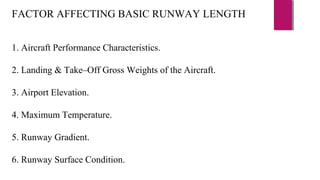 FACTOR AFFECTING BASIC RUNWAY LENGTH
1. Aircraft Performance Characteristics.
2. Landing & Take–Off Gross Weights of the Aircraft.
3. Airport Elevation.
4. Maximum Temperature.
5. Runway Gradient.
6. Runway Surface Condition.
 