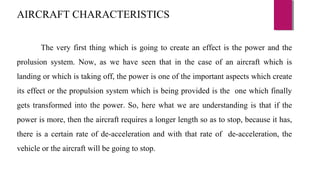 The very first thing which is going to create an effect is the power and the
prolusion system. Now, as we have seen that in the case of an aircraft which is
landing or which is taking off, the power is one of the important aspects which create
its effect or the propulsion system which is being provided is the one which finally
gets transformed into the power. So, here what we are understanding is that if the
power is more, then the aircraft requires a longer length so as to stop, because it has,
there is a certain rate of de-acceleration and with that rate of de-acceleration, the
vehicle or the aircraft will be going to stop.
AIRCRAFT CHARACTERISTICS
 