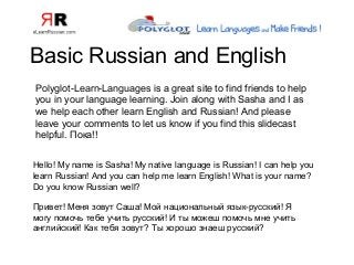Basic Russian and English
Hello! My name is Sasha! My native language is Russian! I can help you
learn Russian! And you can help me learn English! What is your name?
Do you know Russian well?
Привет! Меня зовут Саша! Мой национальный язык-русский! Я
могу помочь тебе учить русский! И ты можеш помочь мне учить
английский! Как тебя зовут? Ты хорошо знаеш русский?
Polyglot-Learn-Languages is a great site to find friends to help
you in your language learning. Join along with Sasha and I as
we help each other learn English and Russian! And please
leave your comments to let us know if you find this slidecast
helpful. Пока!!
 