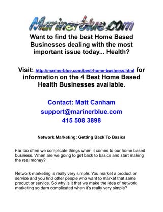 Want to find the best Home Based
       Businesses dealing with the most
        important issue today... Health?

 Visit: http://marinerblue.com/best-home-business.html for
  information on the 4 Best Home Based
         Health Businesses available.

               Contact: Matt Canham
             support@marinerblue.com
                   415 508 3898

           Network Marketing: Getting Back To Basics


Far too often we complicate things when it comes to our home based
business. When are we going to get back to basics and start making
the real money?


Network marketing is really very simple. You market a product or
service and you find other people who want to market that same
product or service. So why is it that we make the idea of network
marketing so darn complicated when it’s really very simple?
 