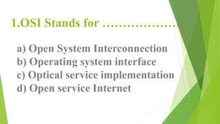 1.OSI Stands for ……………….
a) Open System Interconnection
b) Operating system interface
c) Optical service implementation
d) Open service Internet
 