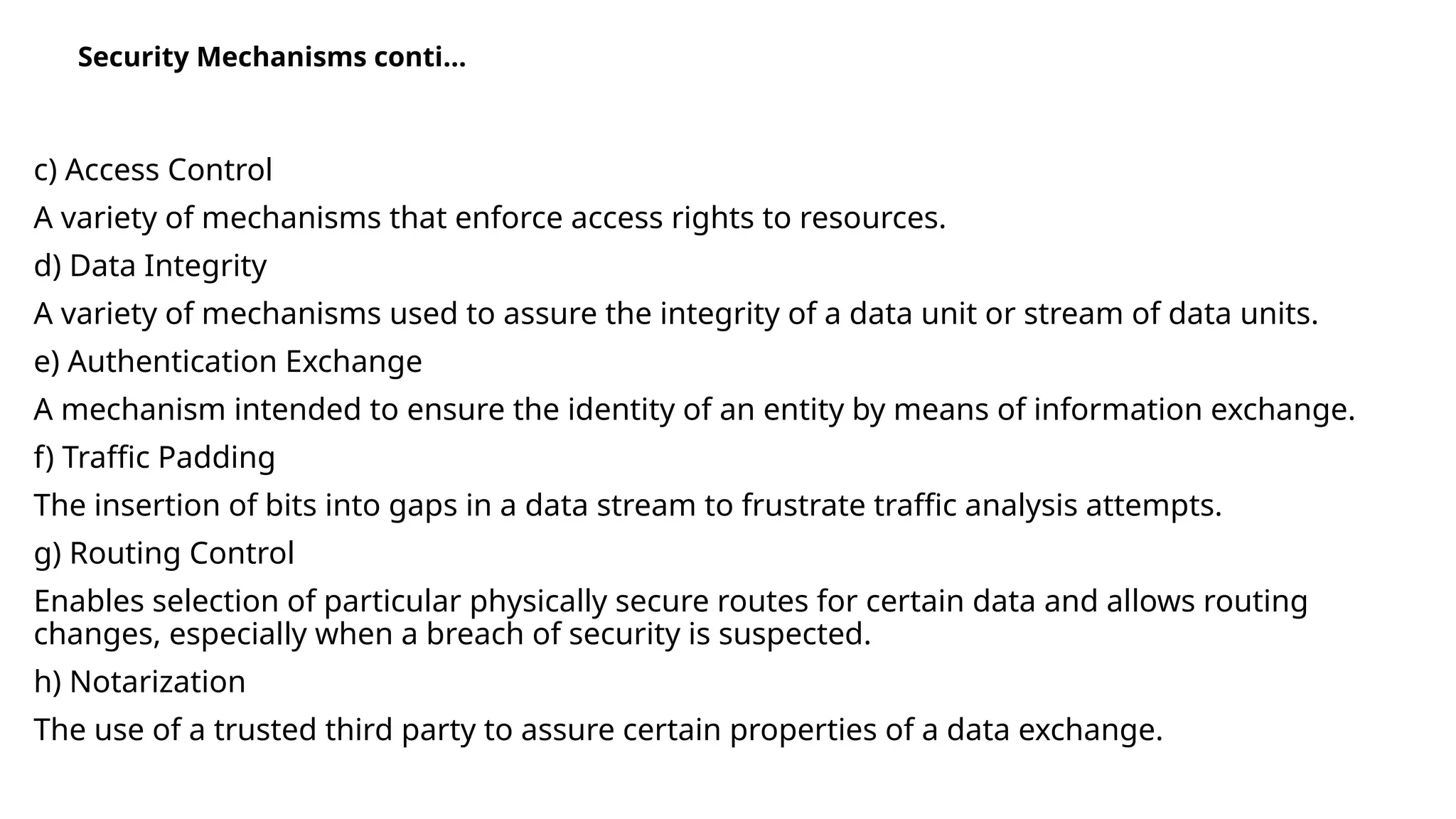 c) Access Control
A variety of mechanisms that enforce access rights to resources.
d) Data Integrity
A variety of mechanisms used to assure the integrity of a data unit or stream of data units.
e) Authentication Exchange
A mechanism intended to ensure the identity of an entity by means of information exchange.
f) Traffic Padding
The insertion of bits into gaps in a data stream to frustrate traffic analysis attempts.
g) Routing Control
Enables selection of particular physically secure routes for certain data and allows routing
changes, especially when a breach of security is suspected.
h) Notarization
The use of a trusted third party to assure certain properties of a data exchange.
Security Mechanisms conti…
 