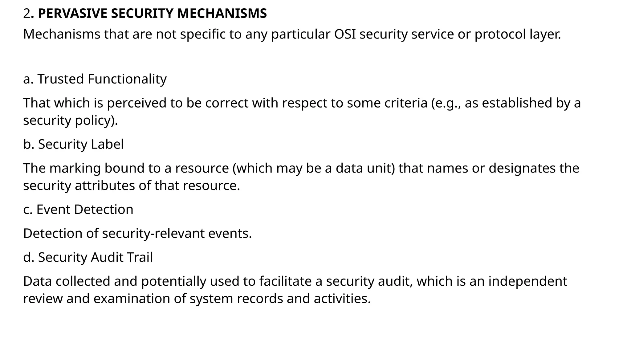 2. PERVASIVE SECURITY MECHANISMS
Mechanisms that are not specific to any particular OSI security service or protocol layer.
a. Trusted Functionality
That which is perceived to be correct with respect to some criteria (e.g., as established by a
security policy).
b. Security Label
The marking bound to a resource (which may be a data unit) that names or designates the
security attributes of that resource.
c. Event Detection
Detection of security-relevant events.
d. Security Audit Trail
Data collected and potentially used to facilitate a security audit, which is an independent
review and examination of system records and activities.
 