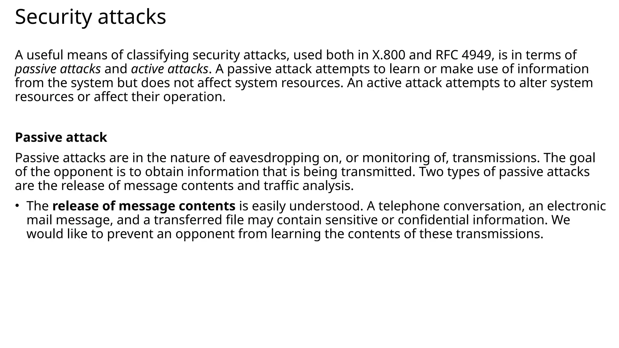 Security attacks
A useful means of classifying security attacks, used both in X.800 and RFC 4949, is in terms of
passive attacks and active attacks. A passive attack attempts to learn or make use of information
from the system but does not affect system resources. An active attack attempts to alter system
resources or affect their operation.
Passive attack
Passive attacks are in the nature of eavesdropping on, or monitoring of, transmissions. The goal
of the opponent is to obtain information that is being transmitted. Two types of passive attacks
are the release of message contents and traffic analysis.
• The release of message contents is easily understood. A telephone conversation, an electronic
mail message, and a transferred file may contain sensitive or confidential information. We
would like to prevent an opponent from learning the contents of these transmissions.
 