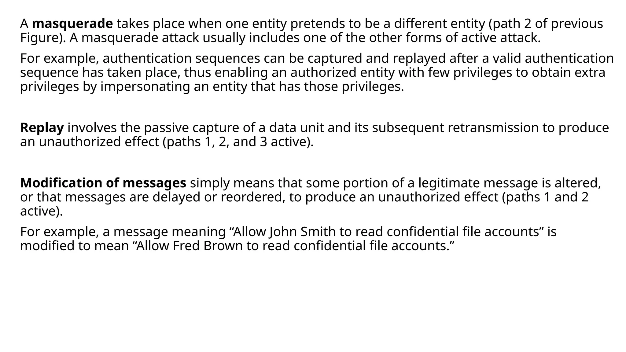 A masquerade takes place when one entity pretends to be a different entity (path 2 of previous
Figure). A masquerade attack usually includes one of the other forms of active attack.
For example, authentication sequences can be captured and replayed after a valid authentication
sequence has taken place, thus enabling an authorized entity with few privileges to obtain extra
privileges by impersonating an entity that has those privileges.
Replay involves the passive capture of a data unit and its subsequent retransmission to produce
an unauthorized effect (paths 1, 2, and 3 active).
Modification of messages simply means that some portion of a legitimate message is altered,
or that messages are delayed or reordered, to produce an unauthorized effect (paths 1 and 2
active).
For example, a message meaning “Allow John Smith to read confidential file accounts” is
modified to mean “Allow Fred Brown to read confidential file accounts.”
 