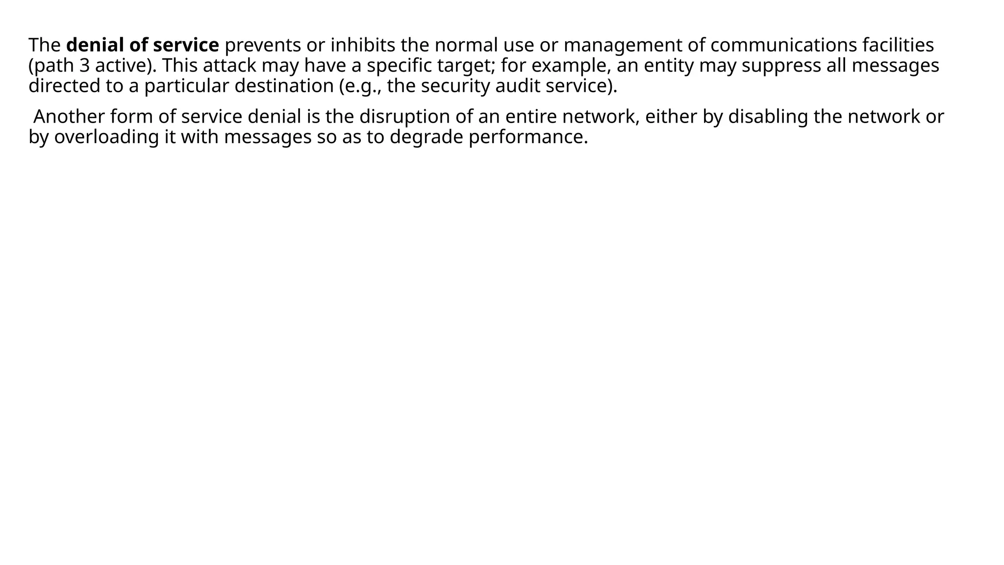 The denial of service prevents or inhibits the normal use or management of communications facilities
(path 3 active). This attack may have a specific target; for example, an entity may suppress all messages
directed to a particular destination (e.g., the security audit service).
Another form of service denial is the disruption of an entire network, either by disabling the network or
by overloading it with messages so as to degrade performance.
 