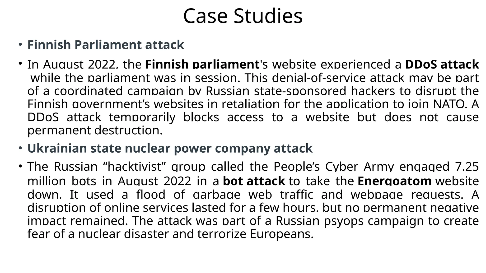 Case Studies
• Finnish Parliament attack
• In August 2022, the Finnish parliament's website experienced a DDoS attack
while the parliament was in session. This denial-of-service attack may be part
of a coordinated campaign by Russian state-sponsored hackers to disrupt the
Finnish government’s websites in retaliation for the application to join NATO. A
DDoS attack temporarily blocks access to a website but does not cause
permanent destruction.
• Ukrainian state nuclear power company attack
• The Russian “hacktivist” group called the People’s Cyber Army engaged 7.25
million bots in August 2022 in a bot attack to take the Energoatom website
down. It used a flood of garbage web traffic and webpage requests. A
disruption of online services lasted for a few hours, but no permanent negative
impact remained. The attack was part of a Russian psyops campaign to create
fear of a nuclear disaster and terrorize Europeans.
 