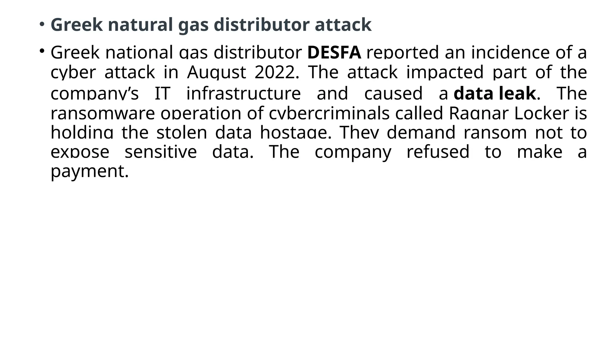 • Greek natural gas distributor attack
• Greek national gas distributor DESFA reported an incidence of a
cyber attack in August 2022. The attack impacted part of the
company’s IT infrastructure and caused a data leak. The
ransomware operation of cybercriminals called Ragnar Locker is
holding the stolen data hostage. They demand ransom not to
expose sensitive data. The company refused to make a
payment.
 