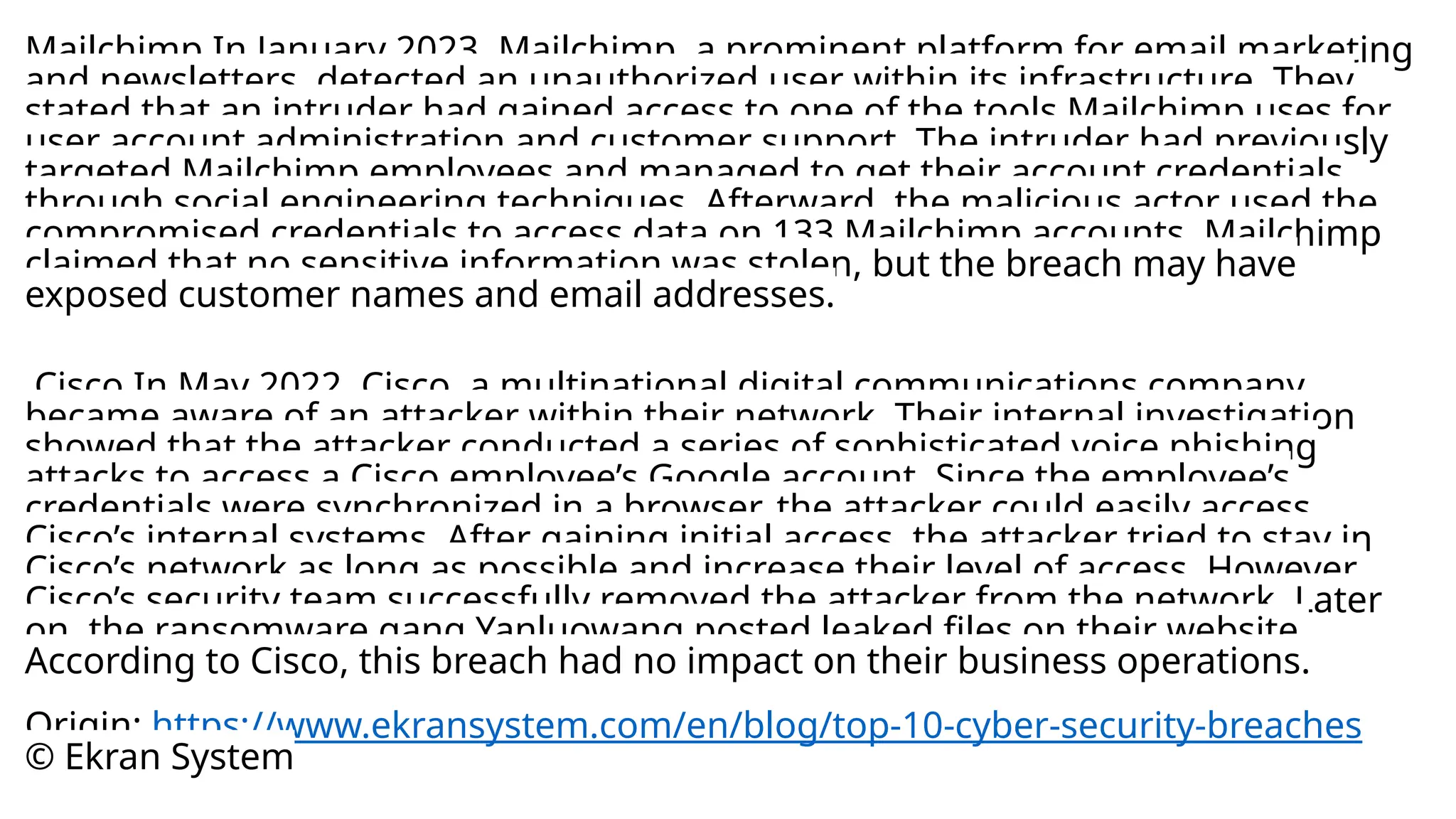 Mailchimp In January 2023, Mailchimp, a prominent platform for email marketing
and newsletters, detected an unauthorized user within its infrastructure. They
stated that an intruder had gained access to one of the tools Mailchimp uses for
user account administration and customer support. The intruder had previously
targeted Mailchimp employees and managed to get their account credentials
through social engineering techniques. Afterward, the malicious actor used the
compromised credentials to access data on 133 Mailchimp accounts. Mailchimp
claimed that no sensitive information was stolen, but the breach may have
exposed customer names and email addresses.
Cisco In May 2022, Cisco, a multinational digital communications company,
became aware of an attacker within their network. Their internal investigation
showed that the attacker conducted a series of sophisticated voice phishing
attacks to access a Cisco employee’s Google account. Since the employee’s
credentials were synchronized in a browser, the attacker could easily access
Cisco’s internal systems. After gaining initial access, the attacker tried to stay in
Cisco’s network as long as possible and increase their level of access. However,
Cisco’s security team successfully removed the attacker from the network. Later
on, the ransomware gang Yanluowang posted leaked files on their website.
According to Cisco, this breach had no impact on their business operations.
Origin: https://www.ekransystem.com/en/blog/top-10-cyber-security-breaches
© Ekran System
 