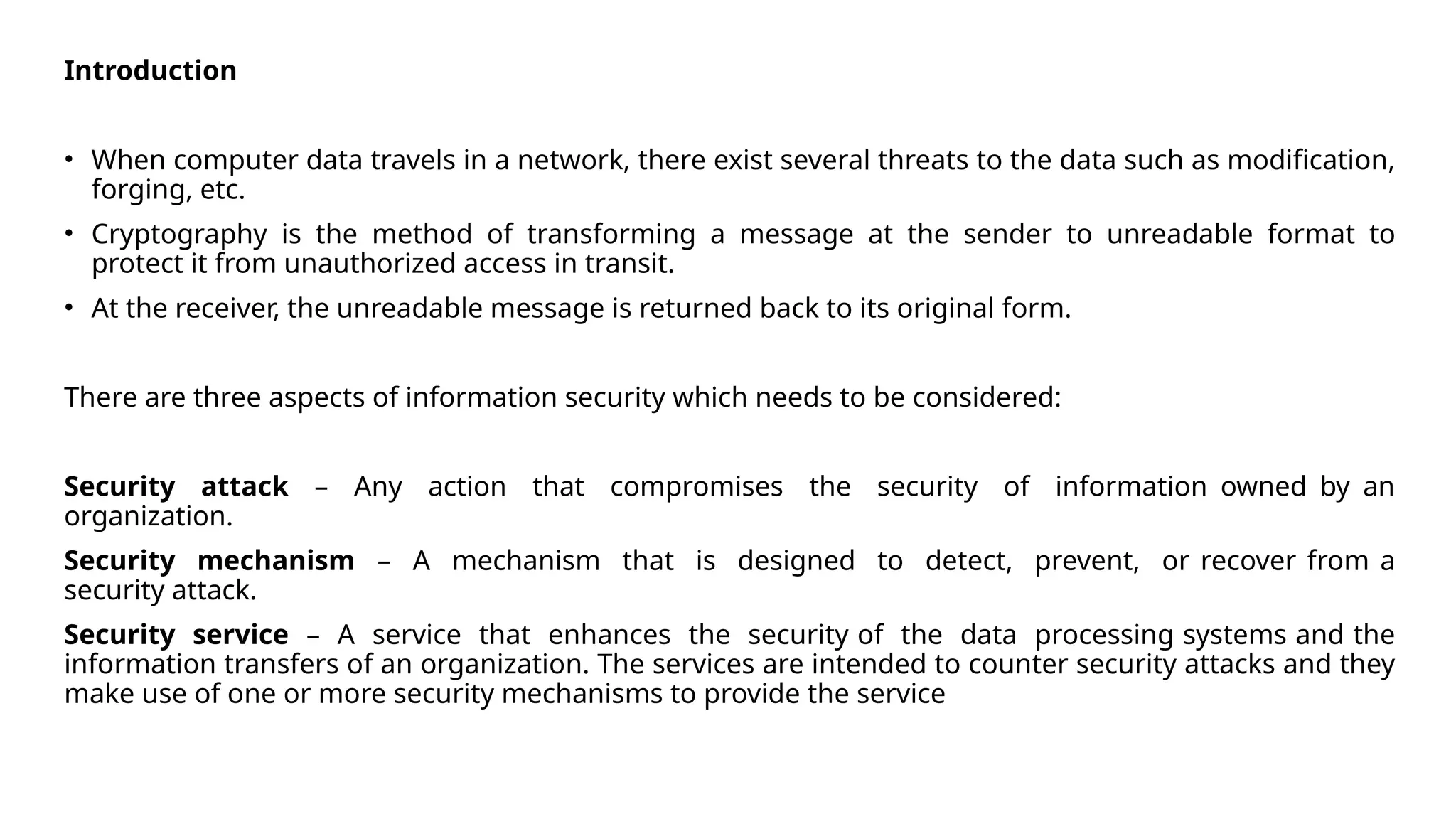 Introduction
• When computer data travels in a network, there exist several threats to the data such as modification,
forging, etc.
• Cryptography is the method of transforming a message at the sender to unreadable format to
protect it from unauthorized access in transit.
• At the receiver, the unreadable message is returned back to its original form.
There are three aspects of information security which needs to be considered:
Security attack – Any action that compromises the security of information owned by an
organization.
Security mechanism – A mechanism that is designed to detect, prevent, or recover from a
security attack.
Security service – A service that enhances the security of the data processing systems and the
information transfers of an organization. The services are intended to counter security attacks and they
make use of one or more security mechanisms to provide the service
 