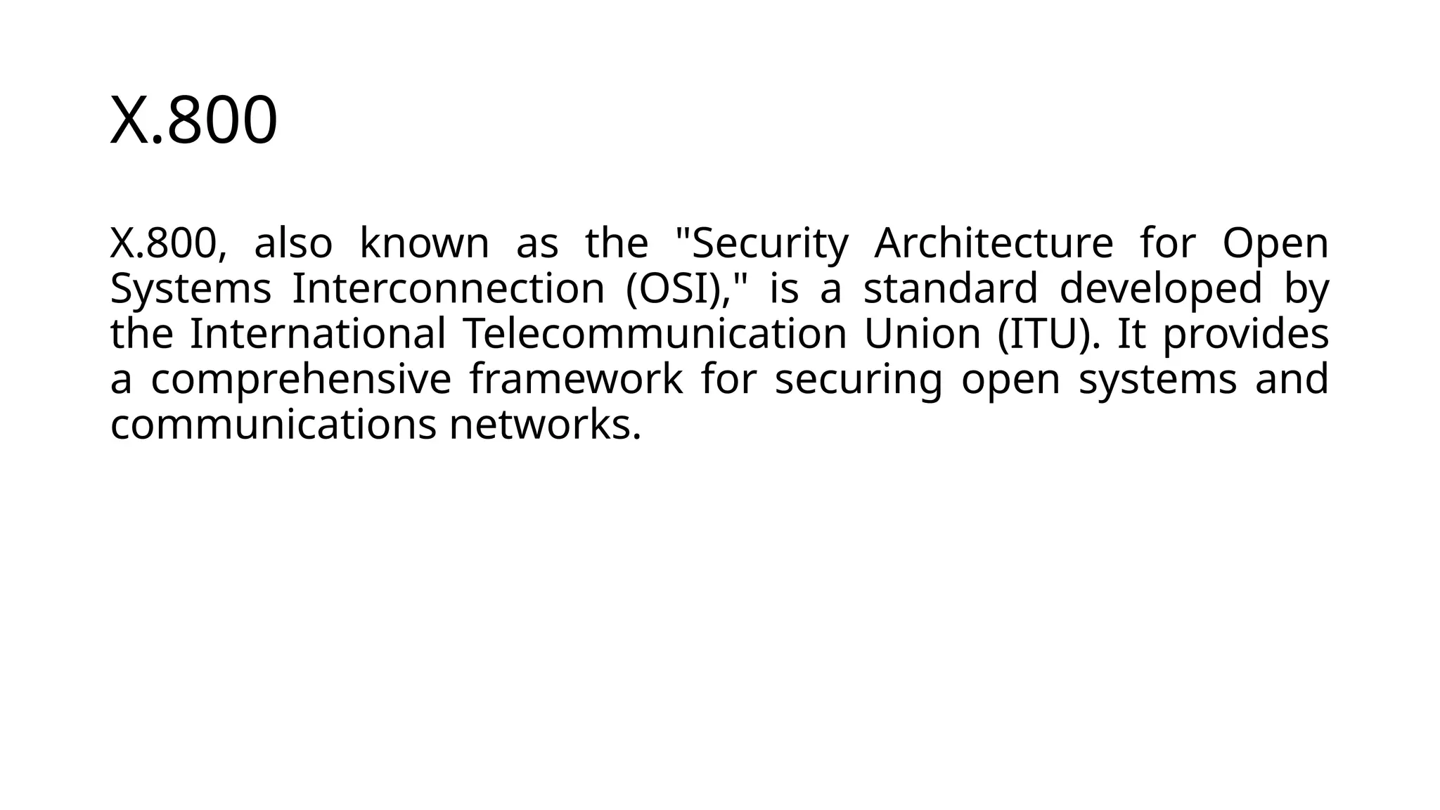 X.800
X.800, also known as the "Security Architecture for Open
Systems Interconnection (OSI)," is a standard developed by
the International Telecommunication Union (ITU). It provides
a comprehensive framework for securing open systems and
communications networks.
 