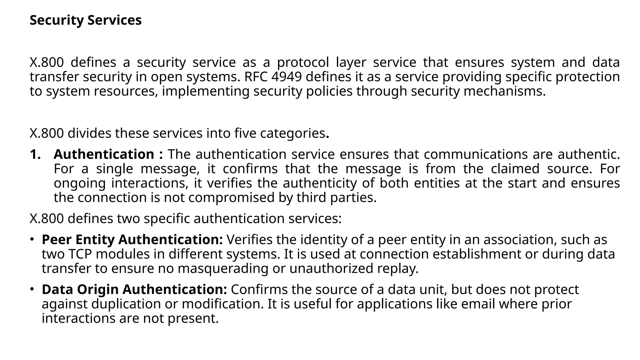Security Services
X.800 defines a security service as a protocol layer service that ensures system and data
transfer security in open systems. RFC 4949 defines it as a service providing specific protection
to system resources, implementing security policies through security mechanisms.
X.800 divides these services into five categories.
1. Authentication : The authentication service ensures that communications are authentic.
For a single message, it confirms that the message is from the claimed source. For
ongoing interactions, it verifies the authenticity of both entities at the start and ensures
the connection is not compromised by third parties.
X.800 defines two specific authentication services:
• Peer Entity Authentication: Verifies the identity of a peer entity in an association, such as
two TCP modules in different systems. It is used at connection establishment or during data
transfer to ensure no masquerading or unauthorized replay.
• Data Origin Authentication: Confirms the source of a data unit, but does not protect
against duplication or modification. It is useful for applications like email where prior
interactions are not present.
 