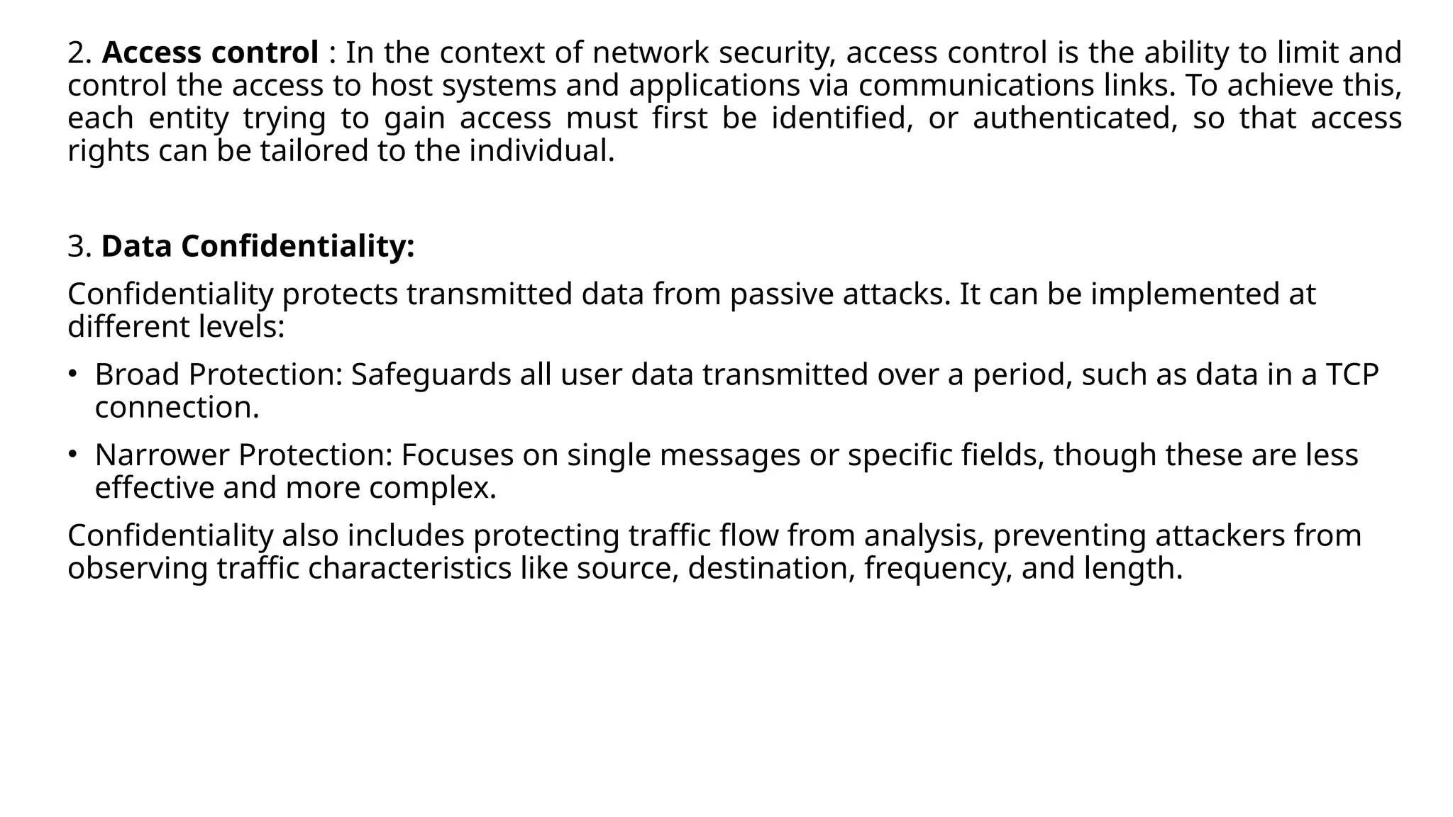 2. Access control : In the context of network security, access control is the ability to limit and
control the access to host systems and applications via communications links. To achieve this,
each entity trying to gain access must first be identified, or authenticated, so that access
rights can be tailored to the individual.
3. Data Confidentiality:
Confidentiality protects transmitted data from passive attacks. It can be implemented at
different levels:
• Broad Protection: Safeguards all user data transmitted over a period, such as data in a TCP
connection.
• Narrower Protection: Focuses on single messages or specific fields, though these are less
effective and more complex.
Confidentiality also includes protecting traffic flow from analysis, preventing attackers from
observing traffic characteristics like source, destination, frequency, and length.
 
