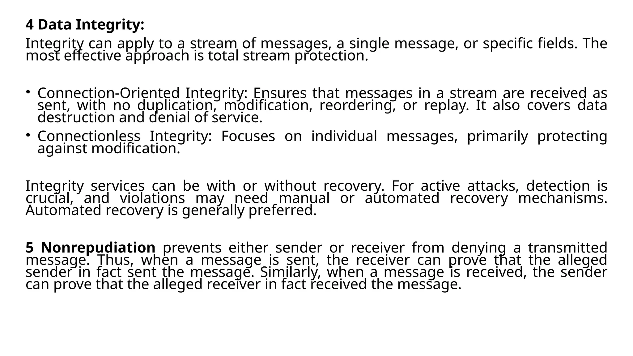 4 Data Integrity:
Integrity can apply to a stream of messages, a single message, or specific fields. The
most effective approach is total stream protection.
• Connection-Oriented Integrity: Ensures that messages in a stream are received as
sent, with no duplication, modification, reordering, or replay. It also covers data
destruction and denial of service.
• Connectionless Integrity: Focuses on individual messages, primarily protecting
against modification.
Integrity services can be with or without recovery. For active attacks, detection is
crucial, and violations may need manual or automated recovery mechanisms.
Automated recovery is generally preferred.
5 Nonrepudiation prevents either sender or receiver from denying a transmitted
message. Thus, when a message is sent, the receiver can prove that the alleged
sender in fact sent the message. Similarly, when a message is received, the sender
can prove that the alleged receiver in fact received the message.
 