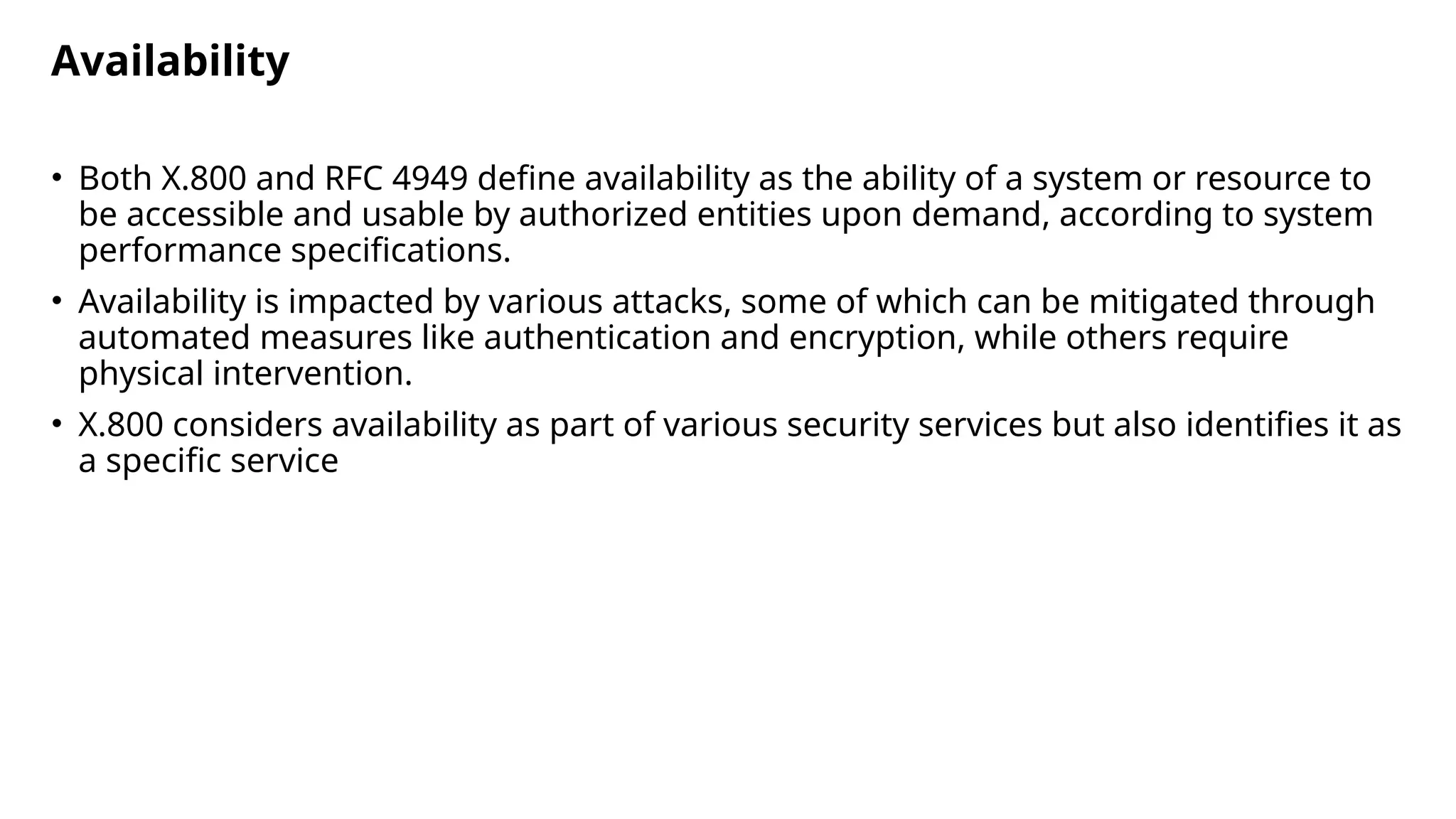 Availability
• Both X.800 and RFC 4949 define availability as the ability of a system or resource to
be accessible and usable by authorized entities upon demand, according to system
performance specifications.
• Availability is impacted by various attacks, some of which can be mitigated through
automated measures like authentication and encryption, while others require
physical intervention.
• X.800 considers availability as part of various security services but also identifies it as
a specific service
 