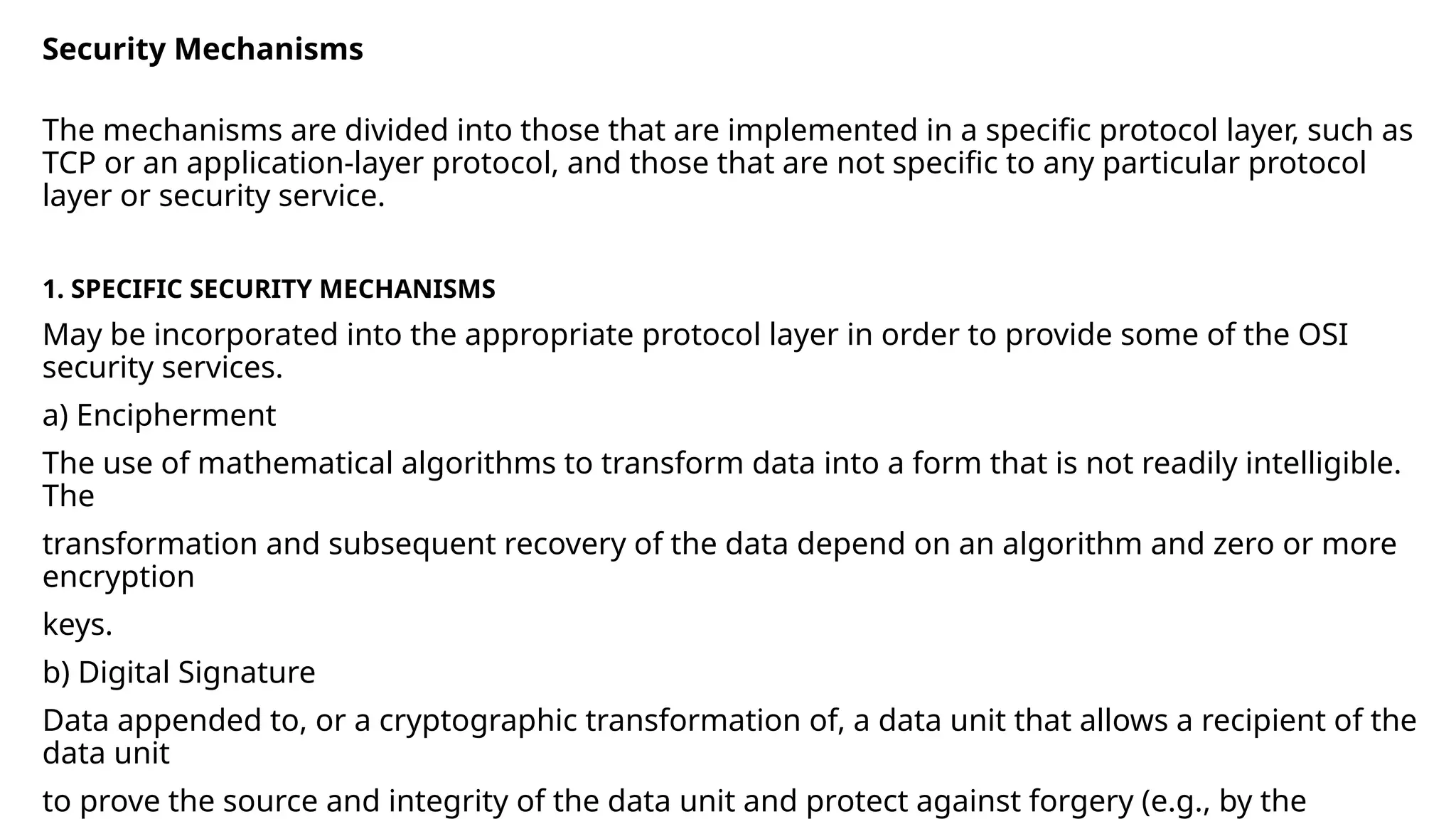 Security Mechanisms
The mechanisms are divided into those that are implemented in a specific protocol layer, such as
TCP or an application-layer protocol, and those that are not specific to any particular protocol
layer or security service.
1. SPECIFIC SECURITY MECHANISMS
May be incorporated into the appropriate protocol layer in order to provide some of the OSI
security services.
a) Encipherment
The use of mathematical algorithms to transform data into a form that is not readily intelligible.
The
transformation and subsequent recovery of the data depend on an algorithm and zero or more
encryption
keys.
b) Digital Signature
Data appended to, or a cryptographic transformation of, a data unit that allows a recipient of the
data unit
to prove the source and integrity of the data unit and protect against forgery (e.g., by the
 