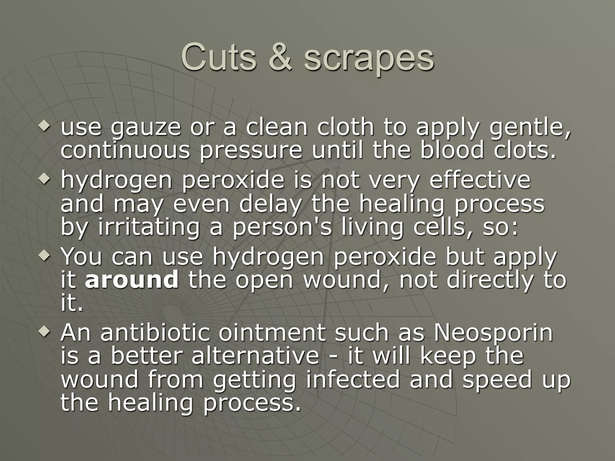 Cuts & scrapes
   use gauze or a clean cloth to apply gentle,
    continuous pressure until the blood clots.
   hydrogen peroxide is not very effective
    and may even delay the healing process
    by irritating a person's living cells, so:
   You can use hydrogen peroxide but apply
    it around the open wound, not directly to
    it.
   An antibiotic ointment such as Neosporin
    is a better alternative - it will keep the
    wound from getting infected and speed up
    the healing process.
 