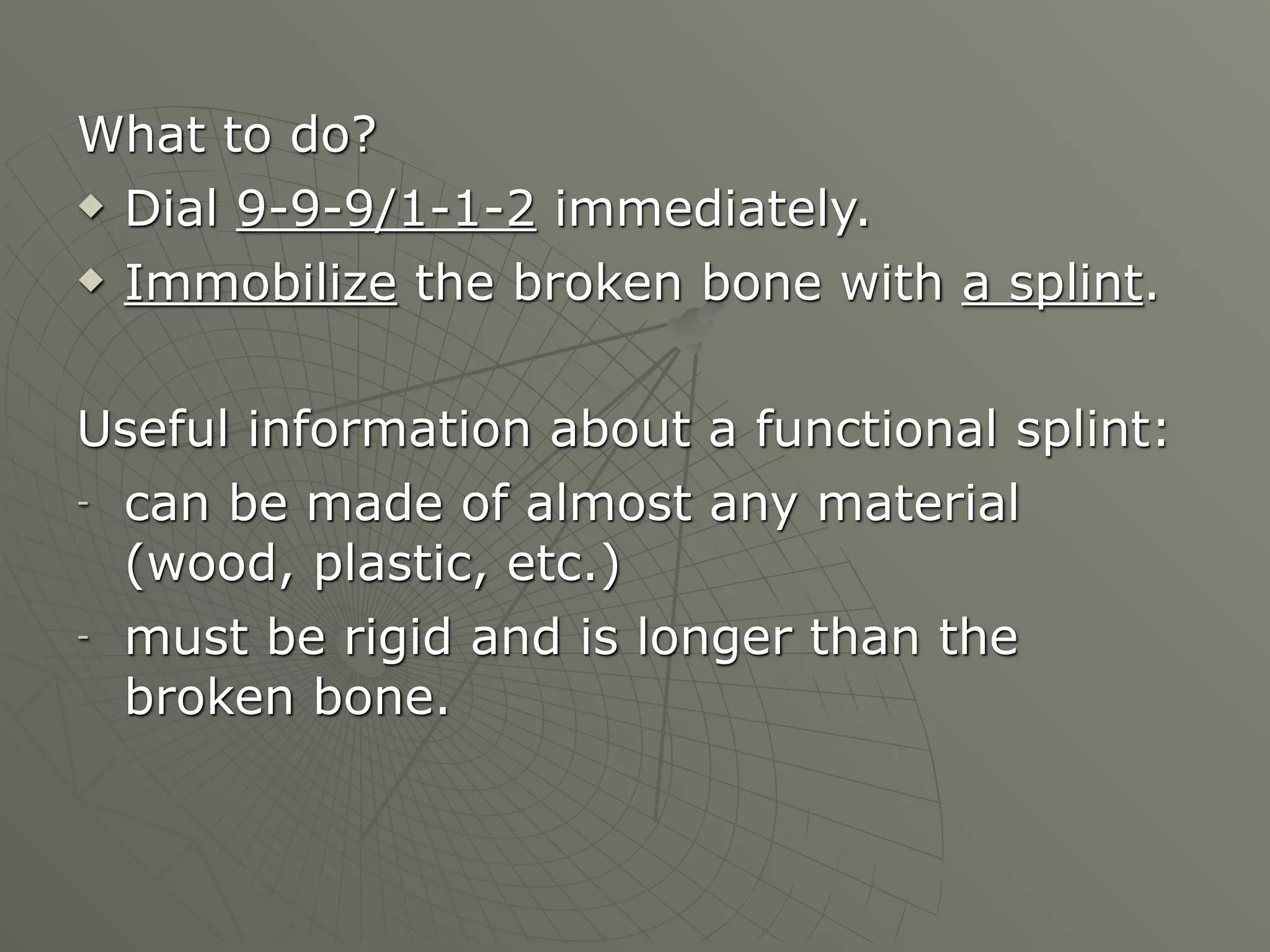 What to do?
 Dial 9-9-9/1-1-2 immediately.

 Immobilize the broken bone with a splint.




Useful information about a functional splint:
- can be made of almost any material

  (wood, plastic, etc.)
- must be rigid and is longer than the

  broken bone.
 