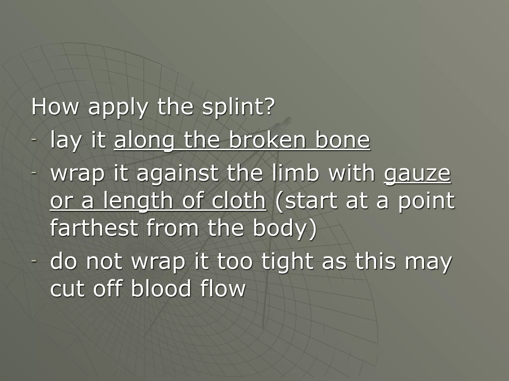 How apply the splint?
- lay it along the broken bone

- wrap it against the limb with gauze

  or a length of cloth (start at a point
  farthest from the body)
- do not wrap it too tight as this may

  cut off blood flow
 