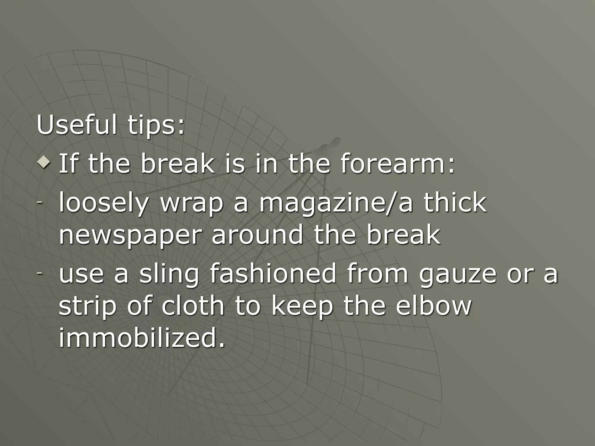 Useful tips:
 If the break is in the forearm:

- loosely wrap a magazine/a thick

  newspaper around the break
- use a sling fashioned from gauze or a

  strip of cloth to keep the elbow
  immobilized.
 