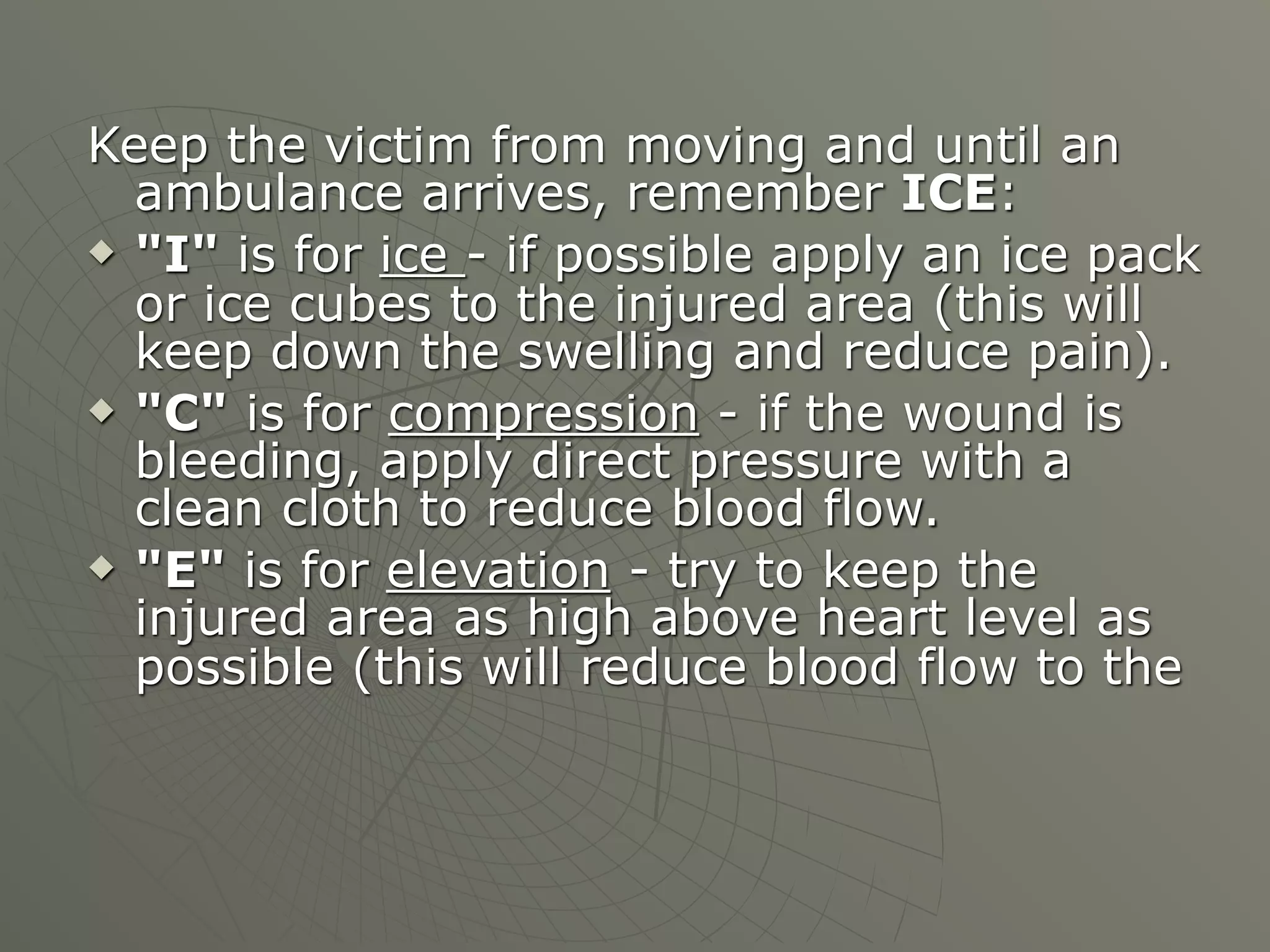Keep the victim from moving and until an
  ambulance arrives, remember ICE:
 "I" is for ice - if possible apply an ice pack
  or ice cubes to the injured area (this will
  keep down the swelling and reduce pain).
 "C" is for compression - if the wound is
  bleeding, apply direct pressure with a
  clean cloth to reduce blood flow.
 "E" is for elevation - try to keep the
  injured area as high above heart level as
  possible (this will reduce blood flow to the
 