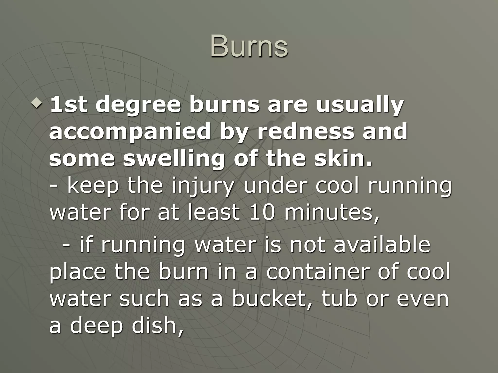 Burns
   1st degree burns are usually
    accompanied by redness and
    some swelling of the skin.
    - keep the injury under cool running
    water for at least 10 minutes,
     - if running water is not available
    place the burn in a container of cool
    water such as a bucket, tub or even
    a deep dish,
 