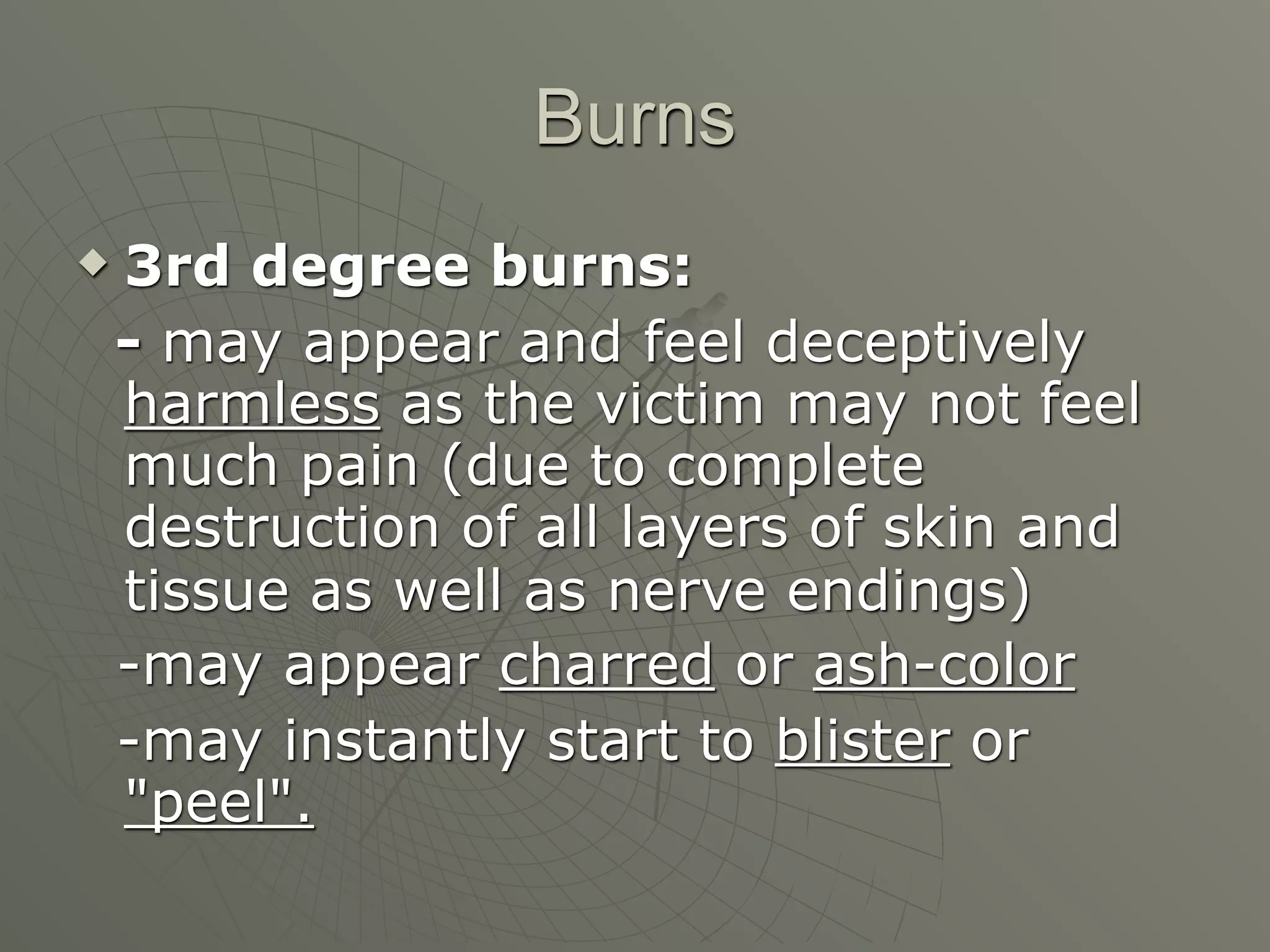 Burns
   3rd degree burns:
    - may appear and feel deceptively
    harmless as the victim may not feel
    much pain (due to complete
    destruction of all layers of skin and
    tissue as well as nerve endings)
    -may appear charred or ash-color
    -may instantly start to blister or
    "peel".
 