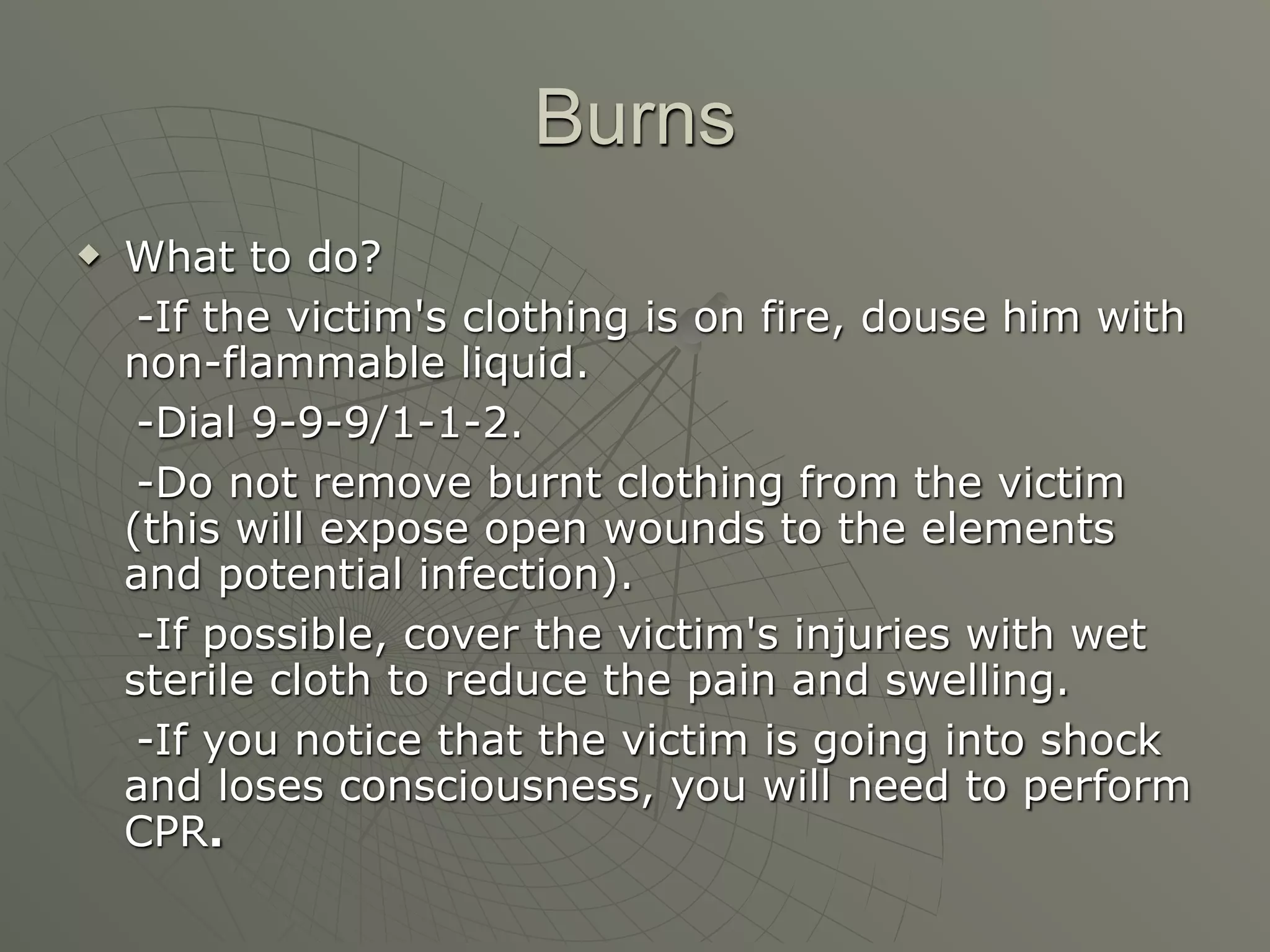 Burns
   What to do?
     -If the victim's clothing is on fire, douse him with
    non-flammable liquid.
     -Dial 9-9-9/1-1-2.
     -Do not remove burnt clothing from the victim
    (this will expose open wounds to the elements
    and potential infection).
     -If possible, cover the victim's injuries with wet
    sterile cloth to reduce the pain and swelling.
     -If you notice that the victim is going into shock
    and loses consciousness, you will need to perform
    CPR.
 