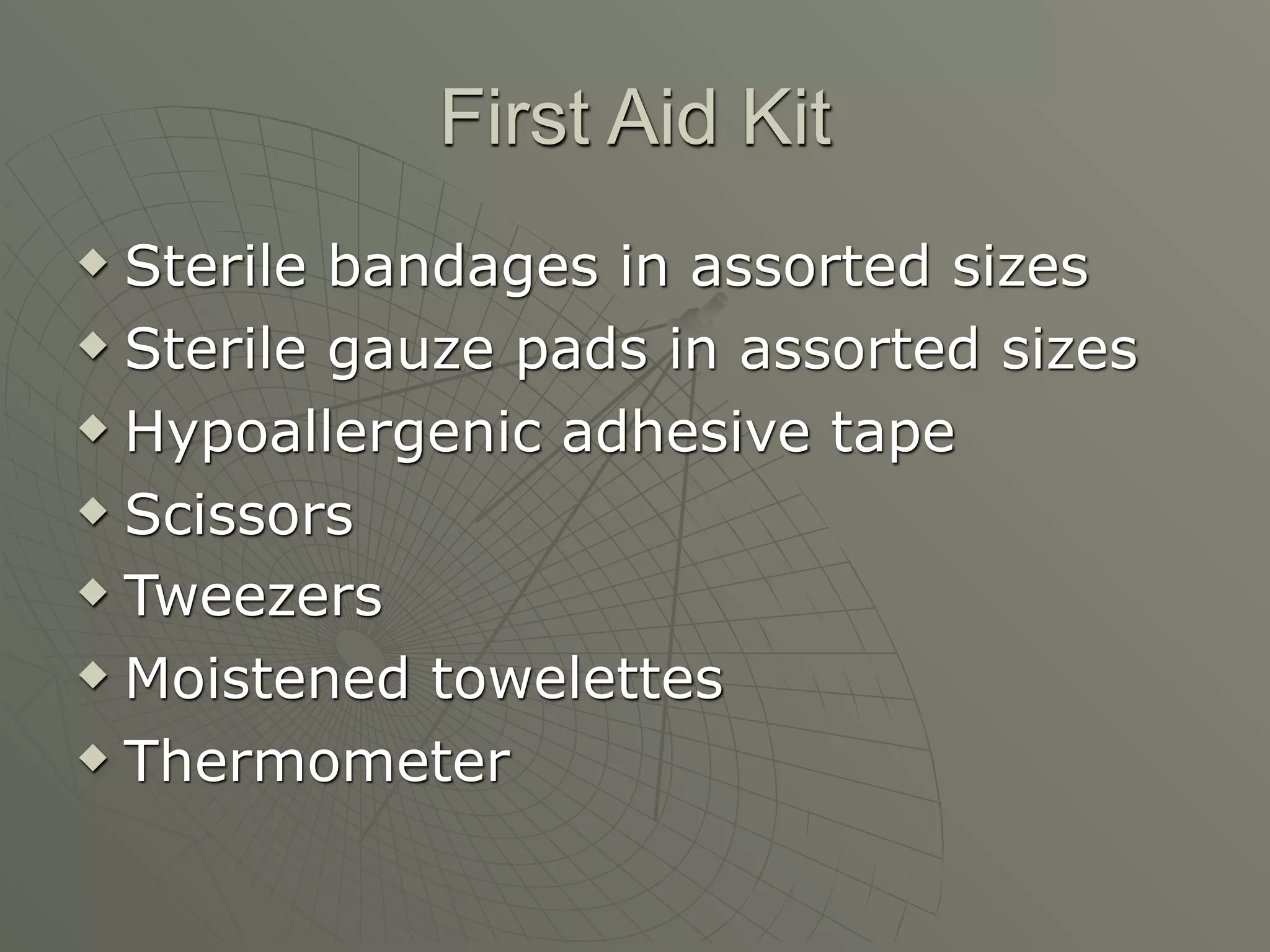 First Aid Kit
 Sterile bandages in assorted sizes
 Sterile gauze pads in assorted sizes

 Hypoallergenic adhesive tape

 Scissors

 Tweezers

 Moistened towelettes

 Thermometer
 