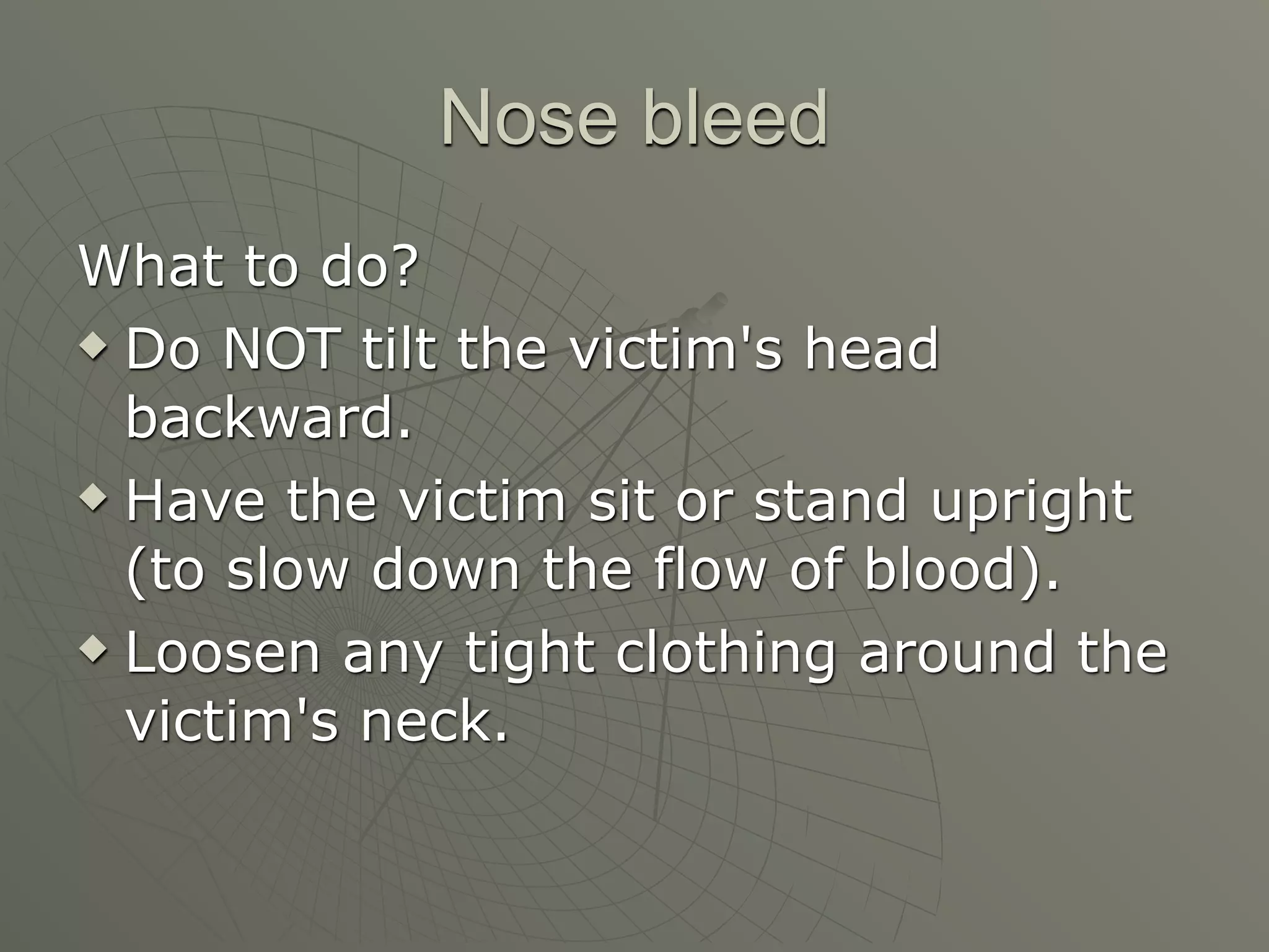 Nose bleed
What to do?
 Do NOT tilt the victim's head

  backward.
 Have the victim sit or stand upright

  (to slow down the flow of blood).
 Loosen any tight clothing around the

  victim's neck.
 