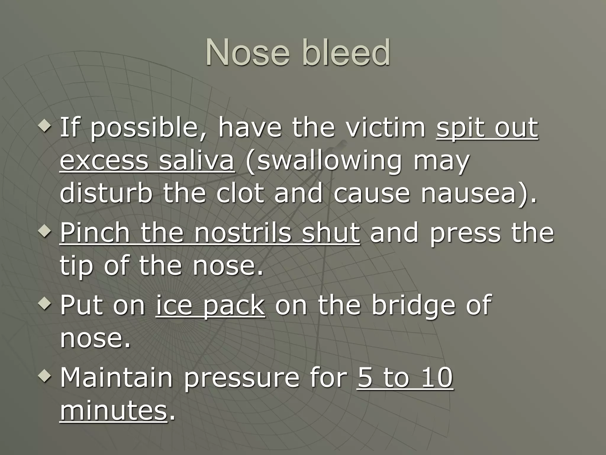 Nose bleed
 If possible, have the victim spit out
  excess saliva (swallowing may
  disturb the clot and cause nausea).
 Pinch the nostrils shut and press the

  tip of the nose.
 Put on ice pack on the bridge of

  nose.
 Maintain pressure for 5 to 10

  minutes.
 