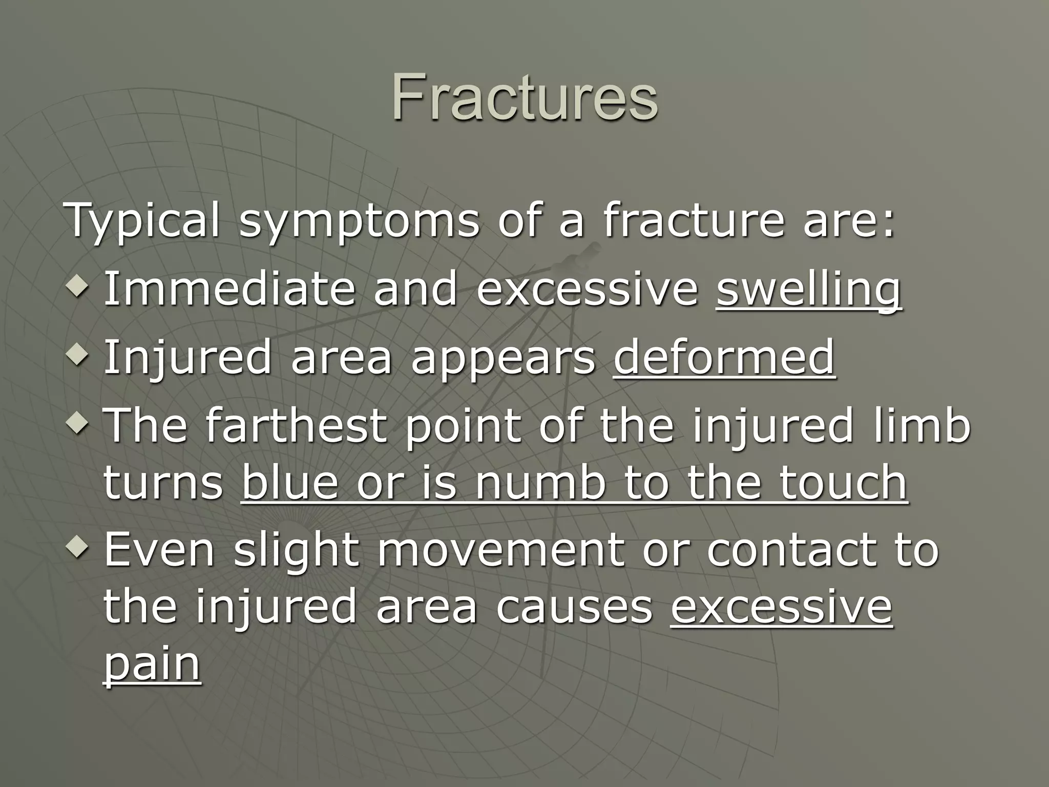 Fractures
Typical symptoms of a fracture are:
 Immediate and excessive swelling

 Injured area appears deformed

 The farthest point of the injured limb

  turns blue or is numb to the touch
 Even slight movement or contact to

  the injured area causes excessive
  pain
 