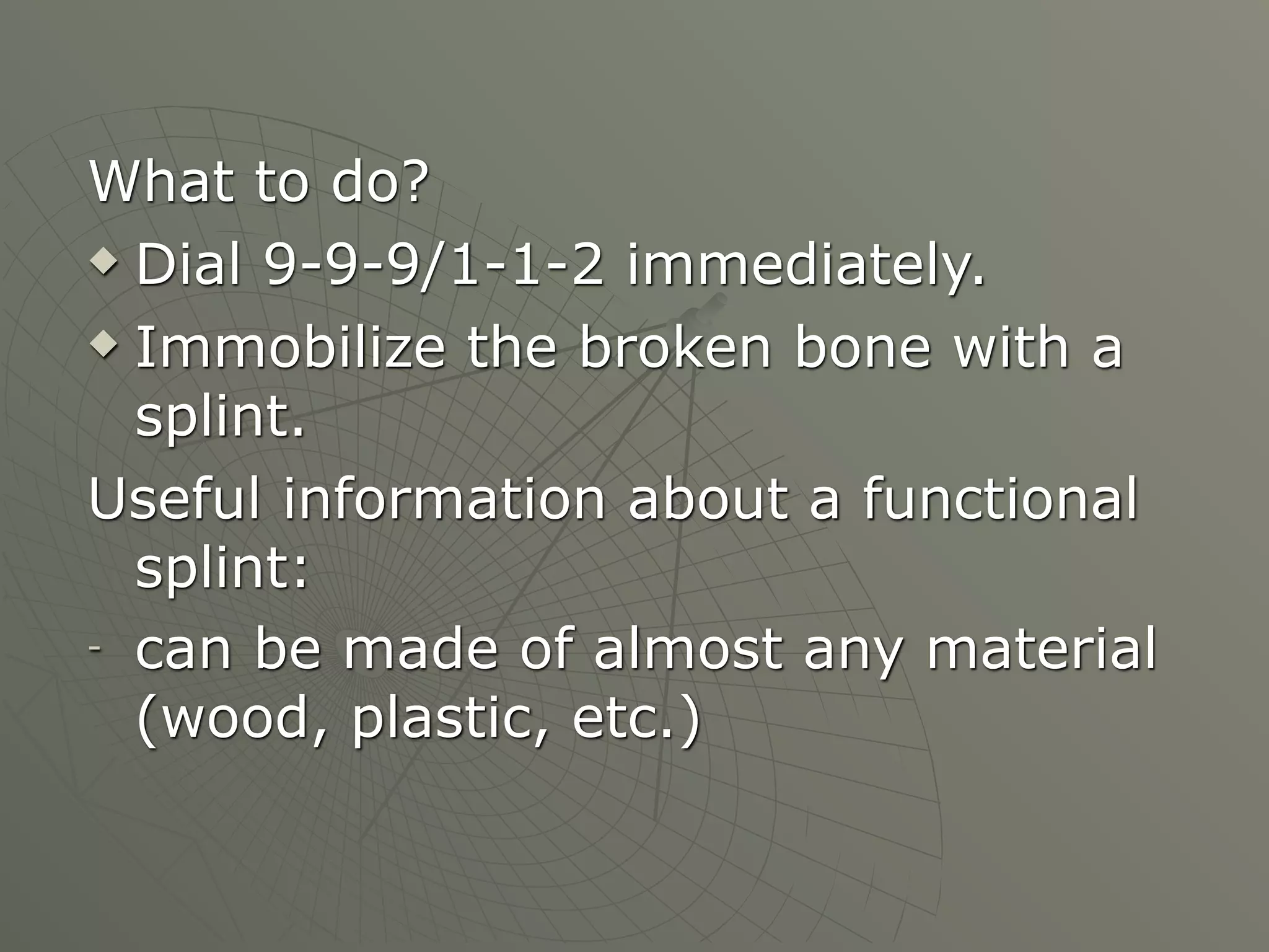 What to do?
 Dial 9-9-9/1-1-2 immediately.

 Immobilize the broken bone with a

  splint.
Useful information about a functional
  splint:
- can be made of almost any material

  (wood, plastic, etc.)
 