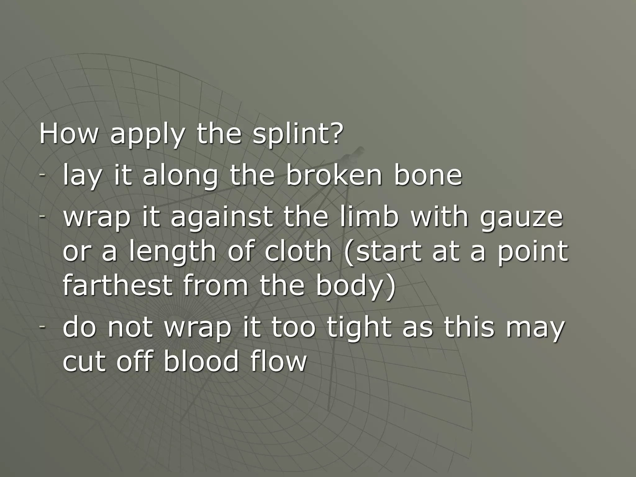 How apply the splint?
- lay it along the broken bone

- wrap it against the limb with gauze

  or a length of cloth (start at a point
  farthest from the body)
- do not wrap it too tight as this may

  cut off blood flow
 