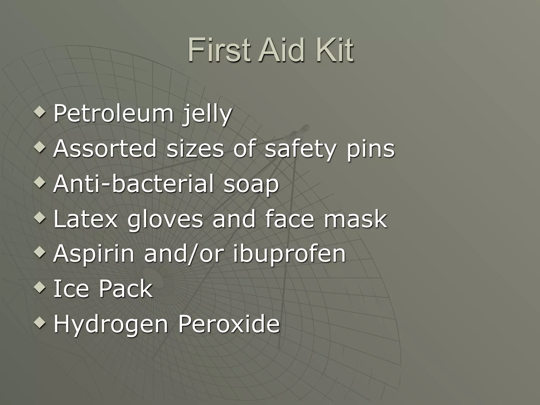 First Aid Kit
 Petroleum jelly
 Assorted sizes of safety pins

 Anti-bacterial soap

 Latex gloves and face mask

 Aspirin and/or ibuprofen

 Ice Pack

 Hydrogen Peroxide
 