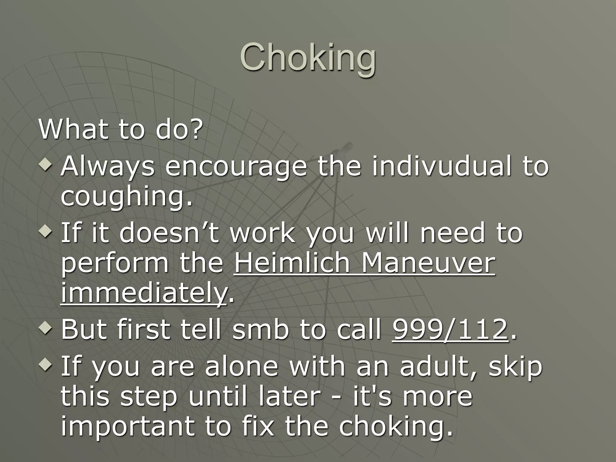 Choking
What to do?
 Always encourage the indivudual to

  coughing.
 If it doesn’t work you will need to

  perform the Heimlich Maneuver
  immediately.
 But first tell smb to call 999/112.

 If you are alone with an adult, skip

  this step until later - it's more
  important to fix the choking.
 