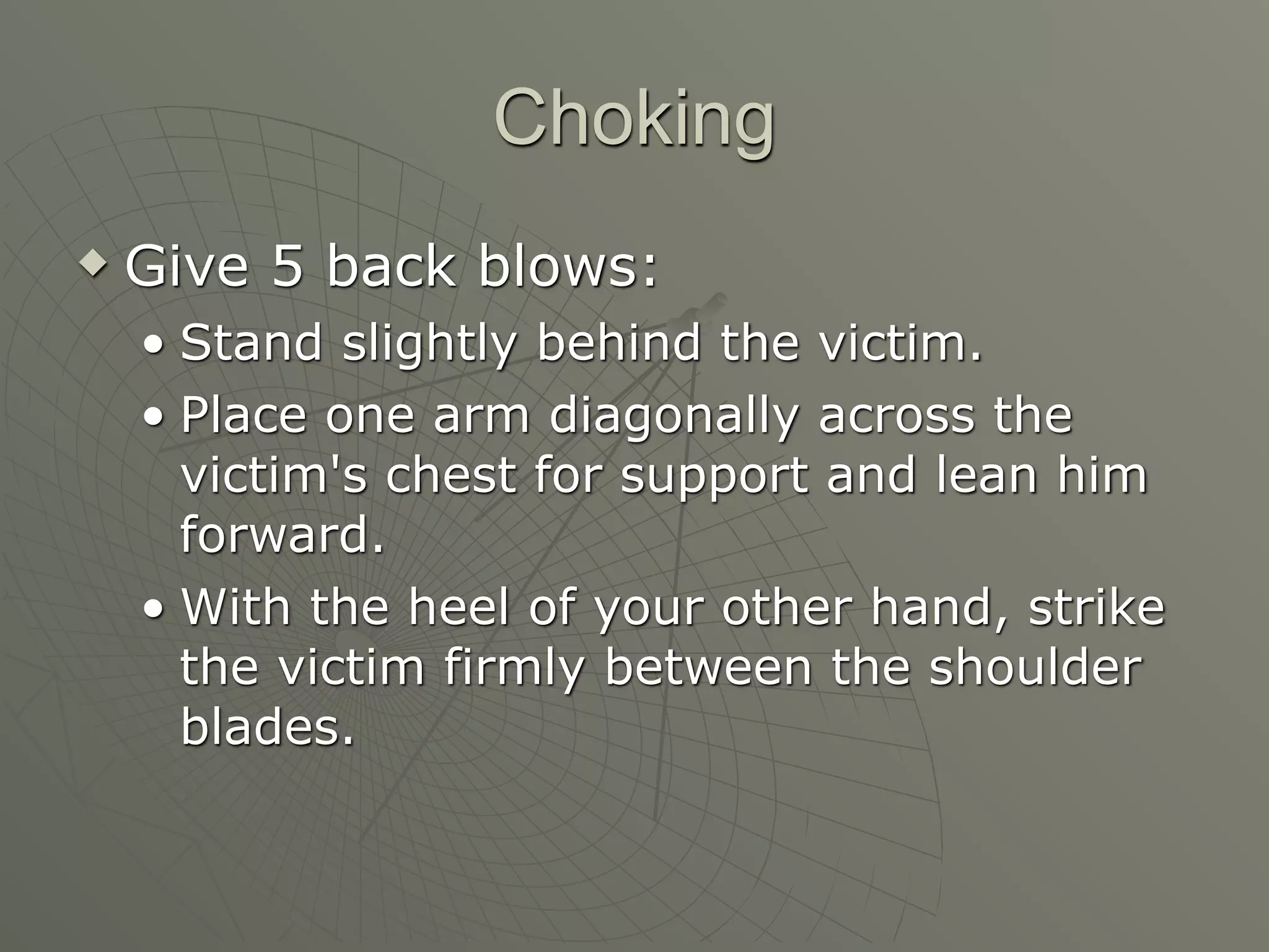 Choking
   Give 5 back blows:
    • Stand slightly behind the victim.
    • Place one arm diagonally across the
      victim's chest for support and lean him
      forward.
    • With the heel of your other hand, strike
      the victim firmly between the shoulder
      blades.
 