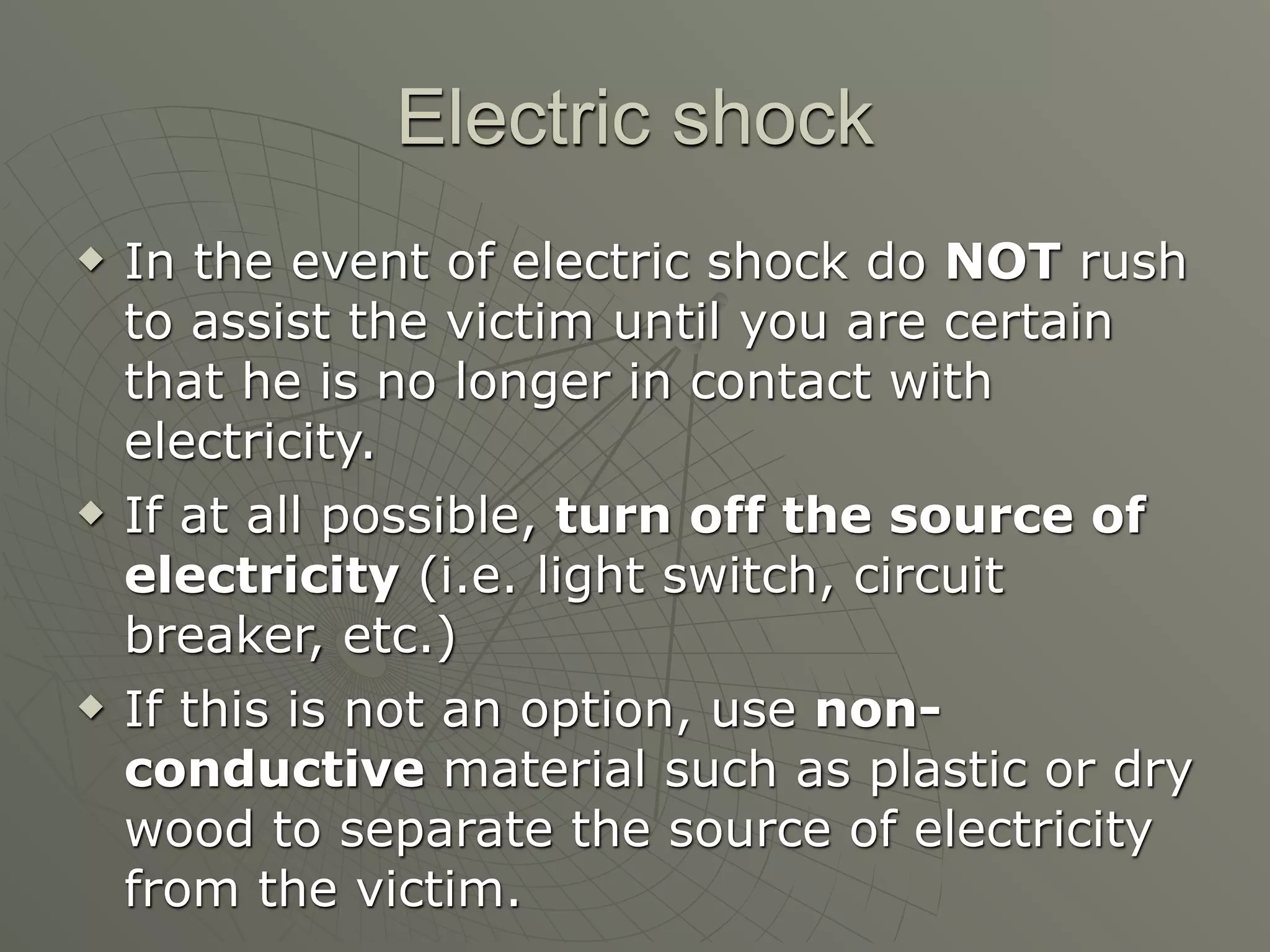 Electric shock
   In the event of electric shock do NOT rush
    to assist the victim until you are certain
    that he is no longer in contact with
    electricity.
   If at all possible, turn off the source of
    electricity (i.e. light switch, circuit
    breaker, etc.)
   If this is not an option, use non-
    conductive material such as plastic or dry
    wood to separate the source of electricity
    from the victim.
 