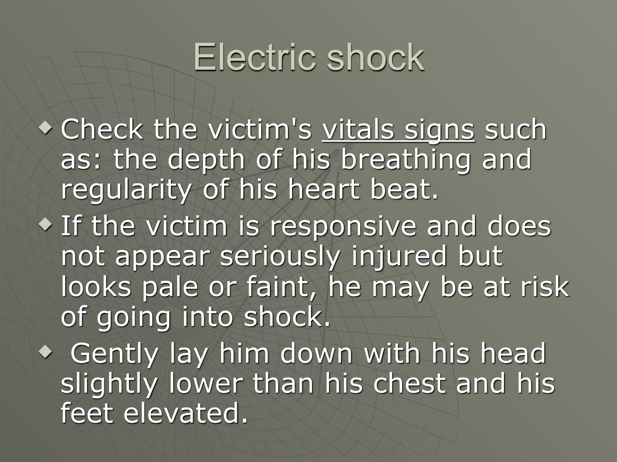 Electric shock
 Check the victim's vitals signs such
  as: the depth of his breathing and
  regularity of his heart beat.
 If the victim is responsive and does

  not appear seriously injured but
  looks pale or faint, he may be at risk
  of going into shock.
 Gently lay him down with his head

  slightly lower than his chest and his
  feet elevated.
 
