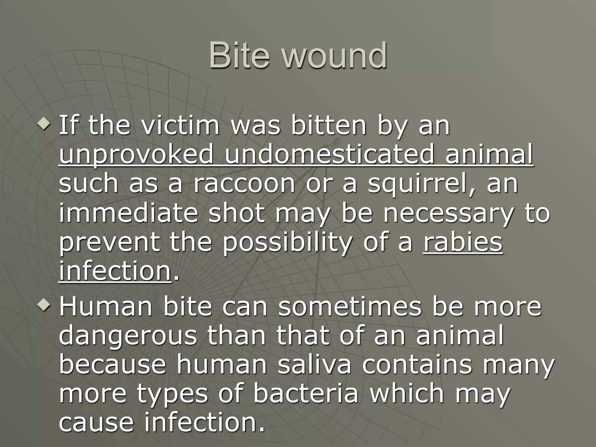 Bite wound
 If the victim was bitten by an
  unprovoked undomesticated animal
  such as a raccoon or a squirrel, an
  immediate shot may be necessary to
  prevent the possibility of a rabies
  infection.
 Human bite can sometimes be more

  dangerous than that of an animal
  because human saliva contains many
  more types of bacteria which may
  cause infection.
 