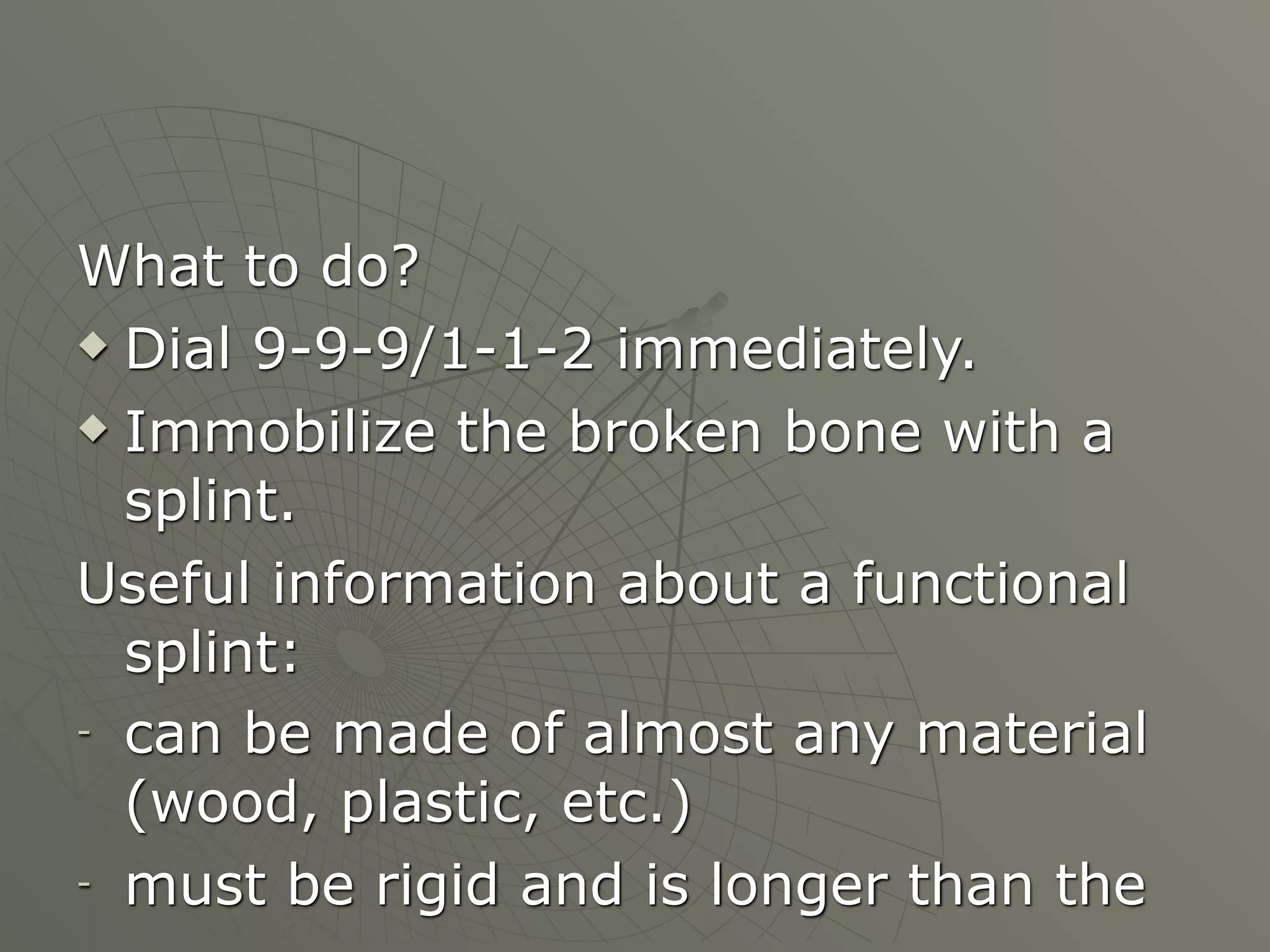 What to do?
 Dial 9-9-9/1-1-2 immediately.

 Immobilize the broken bone with a

  splint.
Useful information about a functional
  splint:
- can be made of almost any material

  (wood, plastic, etc.)
- must be rigid and is longer than the
 