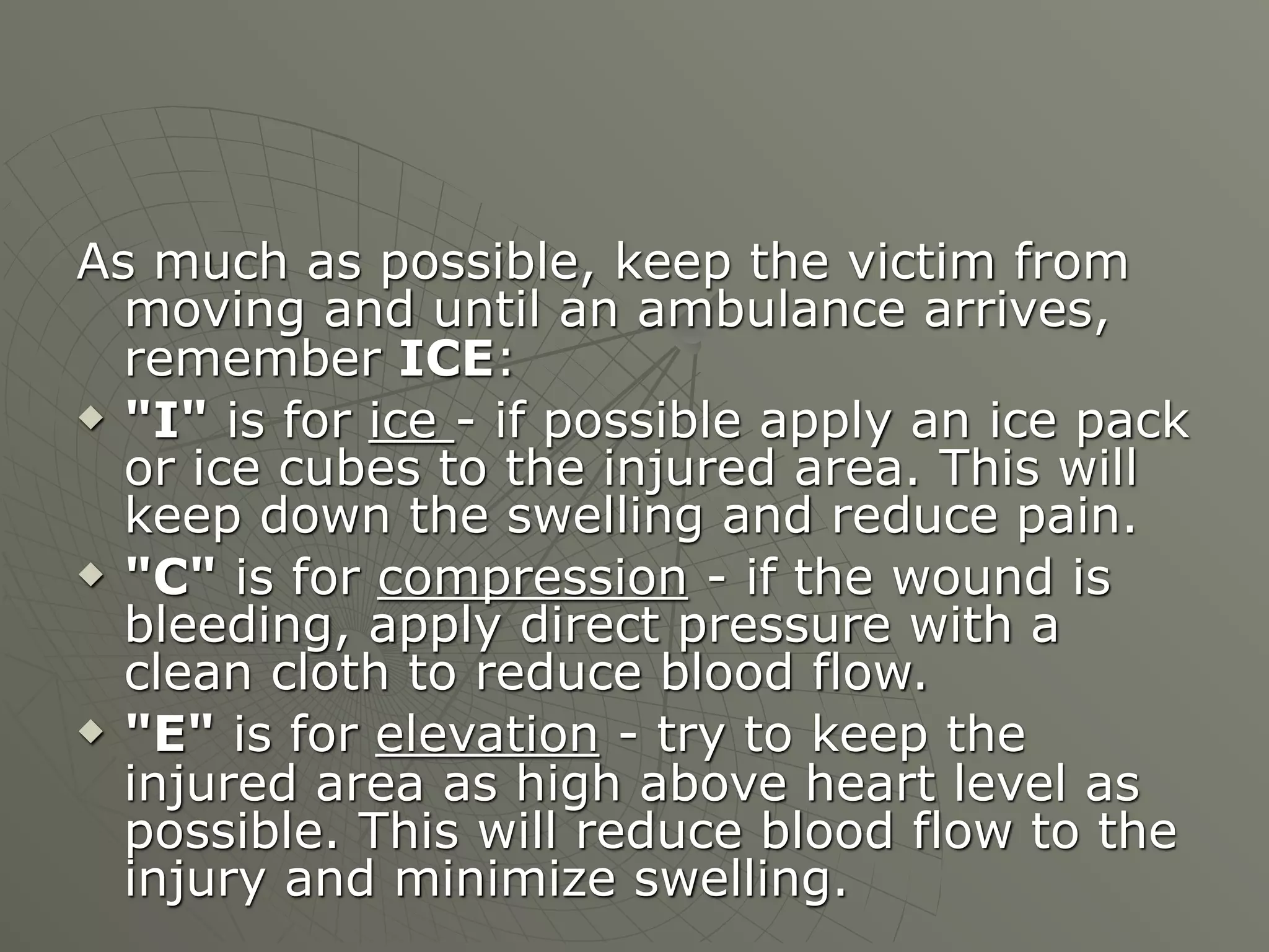 As much as possible, keep the victim from
  moving and until an ambulance arrives,
  remember ICE:
 "I" is for ice - if possible apply an ice pack
  or ice cubes to the injured area. This will
  keep down the swelling and reduce pain.
 "C" is for compression - if the wound is
  bleeding, apply direct pressure with a
  clean cloth to reduce blood flow.
 "E" is for elevation - try to keep the
  injured area as high above heart level as
  possible. This will reduce blood flow to the
  injury and minimize swelling.
 