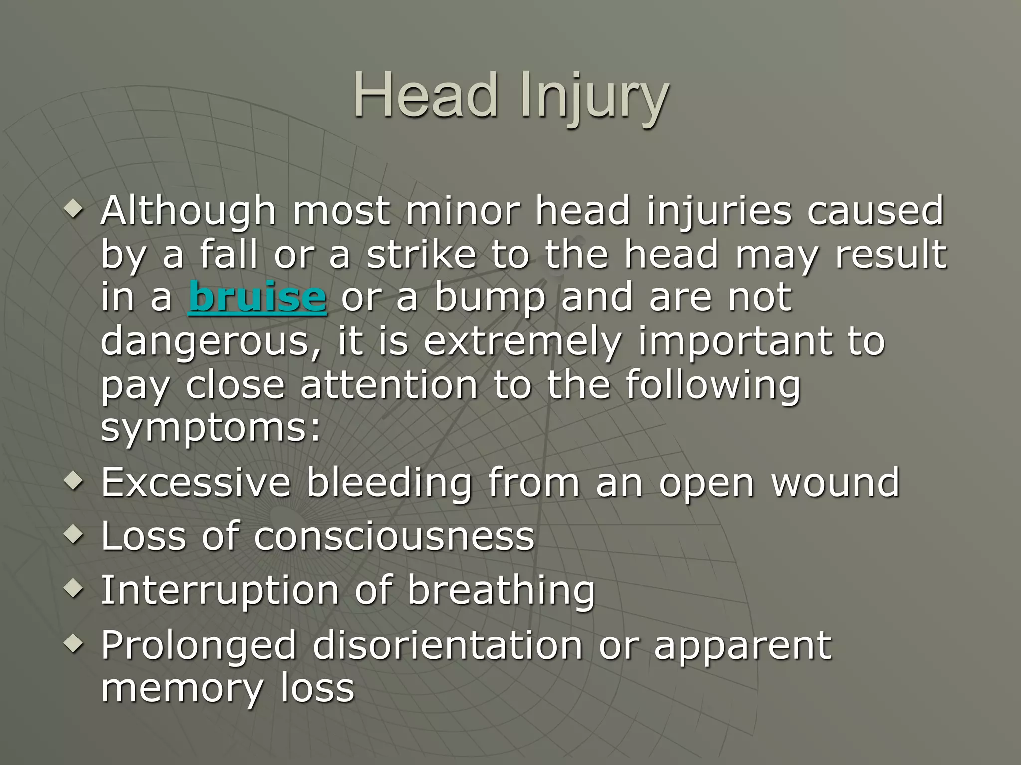 Head Injury
   Although most minor head injuries caused
    by a fall or a strike to the head may result
    in a bruise or a bump and are not
    dangerous, it is extremely important to
    pay close attention to the following
    symptoms:
   Excessive bleeding from an open wound
   Loss of consciousness
   Interruption of breathing
   Prolonged disorientation or apparent
    memory loss
 