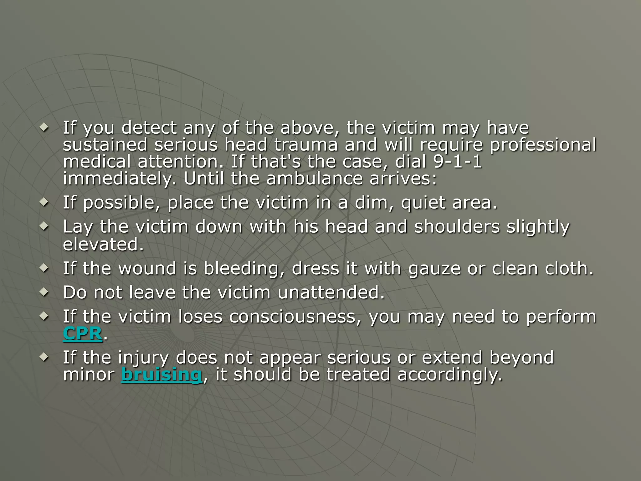    If you detect any of the above, the victim may have
    sustained serious head trauma and will require professional
    medical attention. If that's the case, dial 9-1-1
    immediately. Until the ambulance arrives:
   If possible, place the victim in a dim, quiet area.
   Lay the victim down with his head and shoulders slightly
    elevated.
   If the wound is bleeding, dress it with gauze or clean cloth.
   Do not leave the victim unattended.
   If the victim loses consciousness, you may need to perform
    CPR.
   If the injury does not appear serious or extend beyond
    minor bruising, it should be treated accordingly.
 