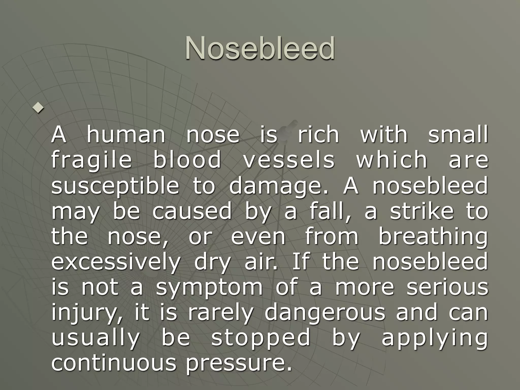 Nosebleed


    A human nose is rich with small
    fragile blood vessels which are
    susceptible to damage. A nosebleed
    may be caused by a fall, a strike to
    the nose, or even from breathing
    excessively dry air. If the nosebleed
    is not a symptom of a more serious
    injury, it is rarely dangerous and can
    usually be stopped by applying
    continuous pressure.
 