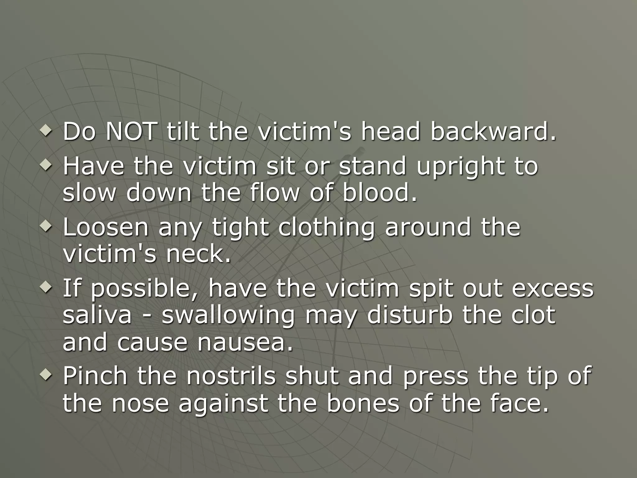    Do NOT tilt the victim's head backward.
   Have the victim sit or stand upright to
    slow down the flow of blood.
   Loosen any tight clothing around the
    victim's neck.
   If possible, have the victim spit out excess
    saliva - swallowing may disturb the clot
    and cause nausea.
   Pinch the nostrils shut and press the tip of
    the nose against the bones of the face.
 