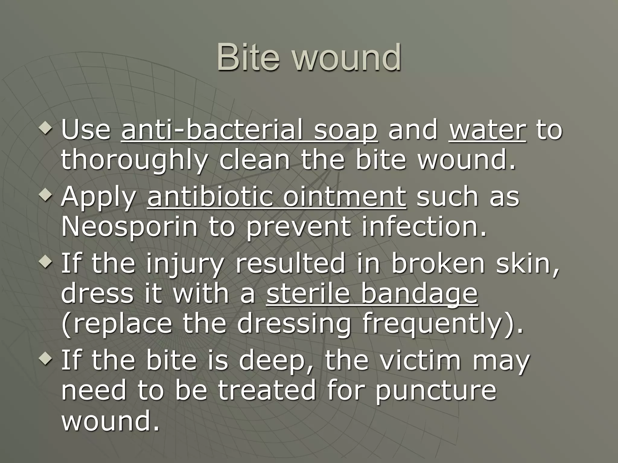 Bite wound
 Use anti-bacterial soap and water to
  thoroughly clean the bite wound.
 Apply antibiotic ointment such as

  Neosporin to prevent infection.
 If the injury resulted in broken skin,

  dress it with a sterile bandage
  (replace the dressing frequently).
 If the bite is deep, the victim may

  need to be treated for puncture
  wound.
 