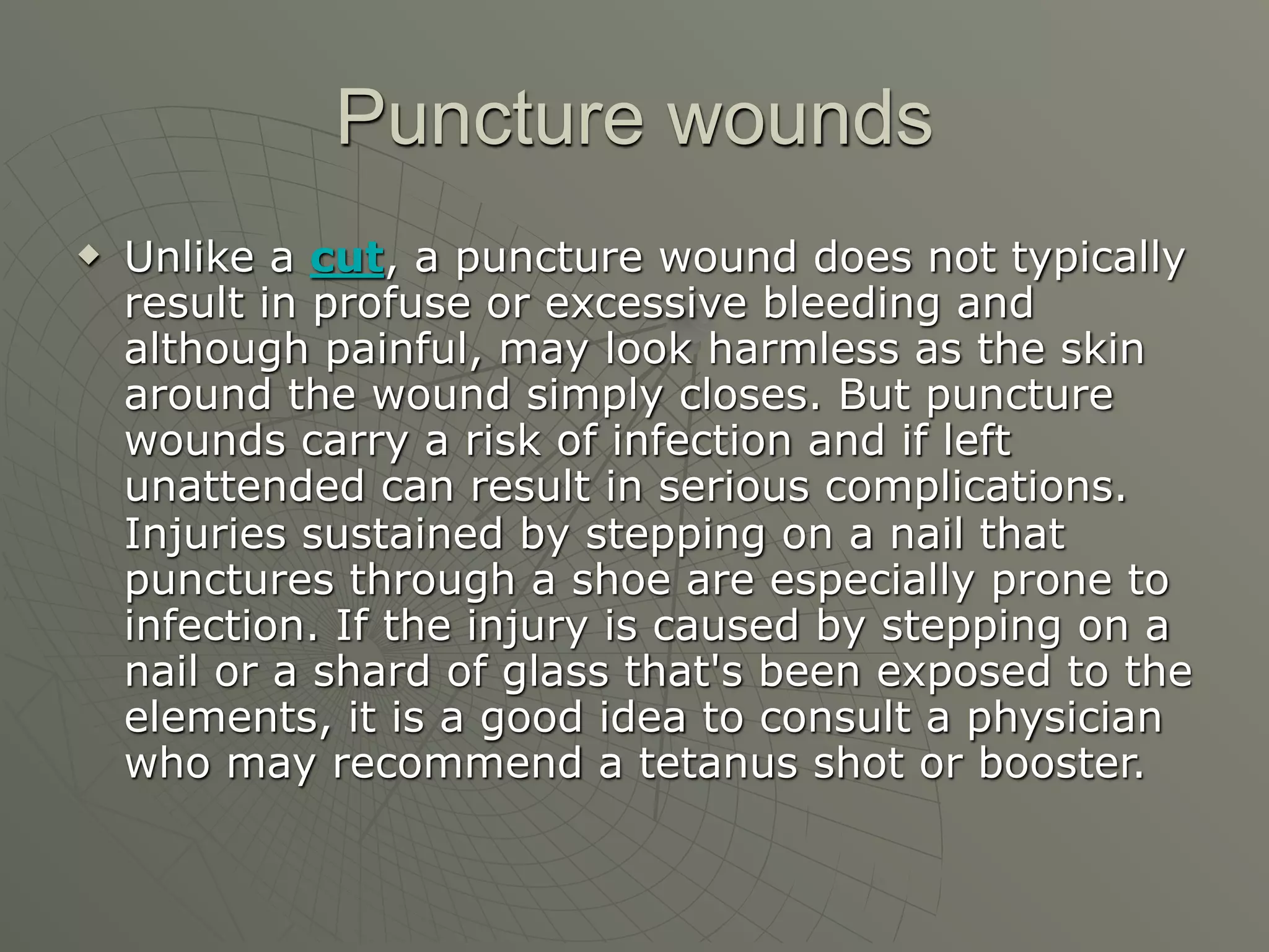Puncture wounds
   Unlike a cut, a puncture wound does not typically
    result in profuse or excessive bleeding and
    although painful, may look harmless as the skin
    around the wound simply closes. But puncture
    wounds carry a risk of infection and if left
    unattended can result in serious complications.
    Injuries sustained by stepping on a nail that
    punctures through a shoe are especially prone to
    infection. If the injury is caused by stepping on a
    nail or a shard of glass that's been exposed to the
    elements, it is a good idea to consult a physician
    who may recommend a tetanus shot or booster.
 