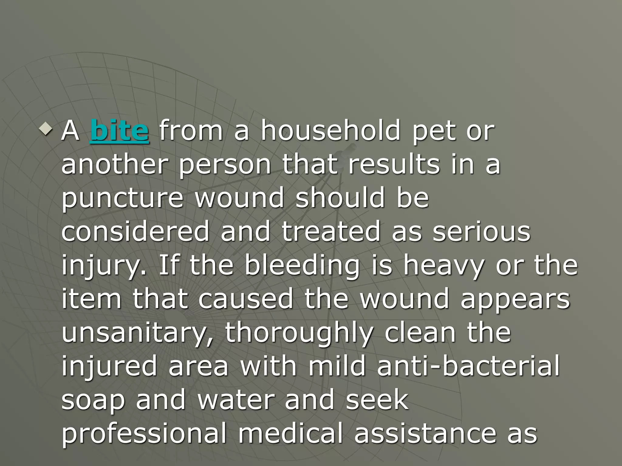    A bite from a household pet or
    another person that results in a
    puncture wound should be
    considered and treated as serious
    injury. If the bleeding is heavy or the
    item that caused the wound appears
    unsanitary, thoroughly clean the
    injured area with mild anti-bacterial
    soap and water and seek
    professional medical assistance as
 