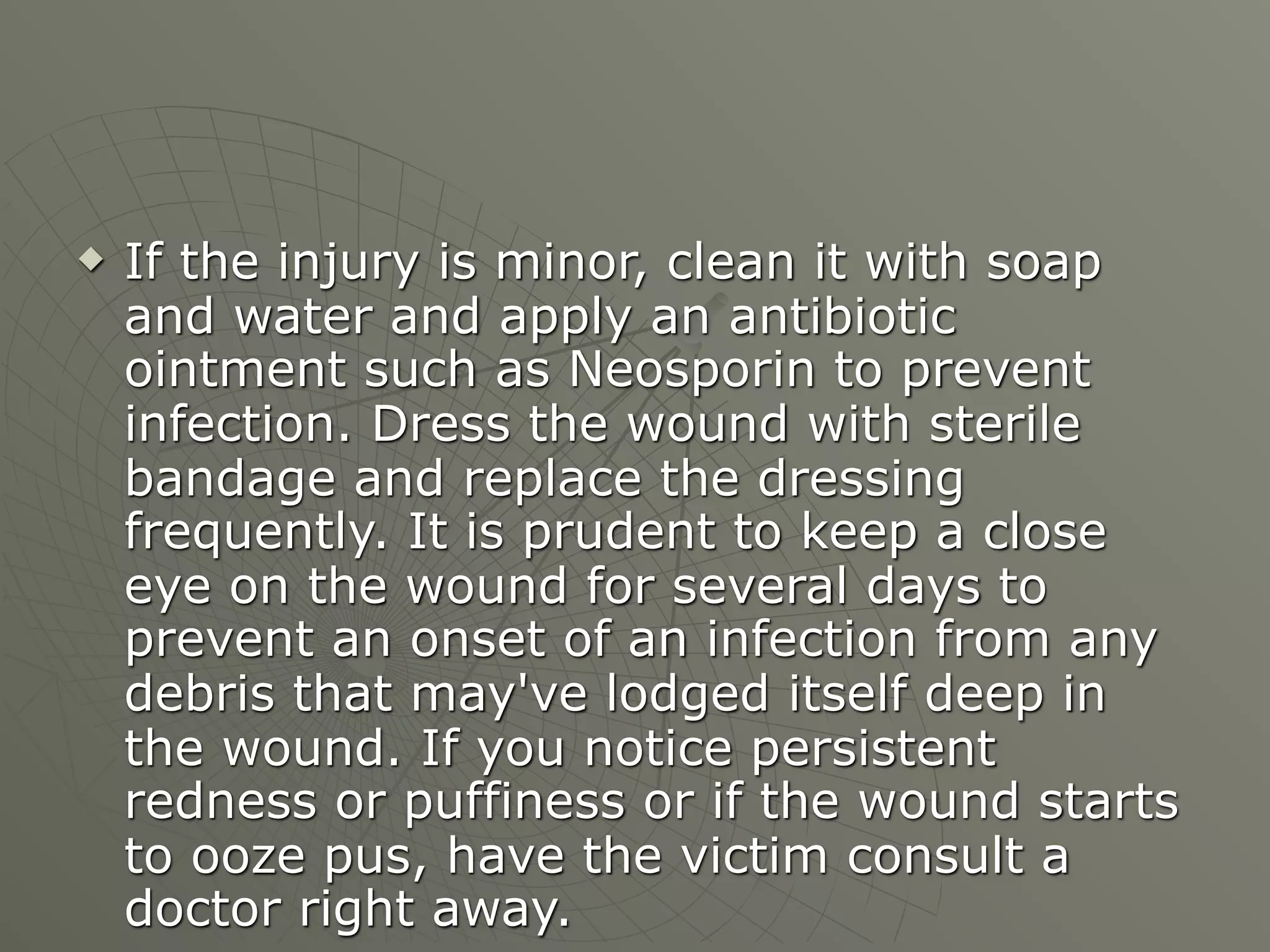    If the injury is minor, clean it with soap
    and water and apply an antibiotic
    ointment such as Neosporin to prevent
    infection. Dress the wound with sterile
    bandage and replace the dressing
    frequently. It is prudent to keep a close
    eye on the wound for several days to
    prevent an onset of an infection from any
    debris that may've lodged itself deep in
    the wound. If you notice persistent
    redness or puffiness or if the wound starts
    to ooze pus, have the victim consult a
    doctor right away.
 